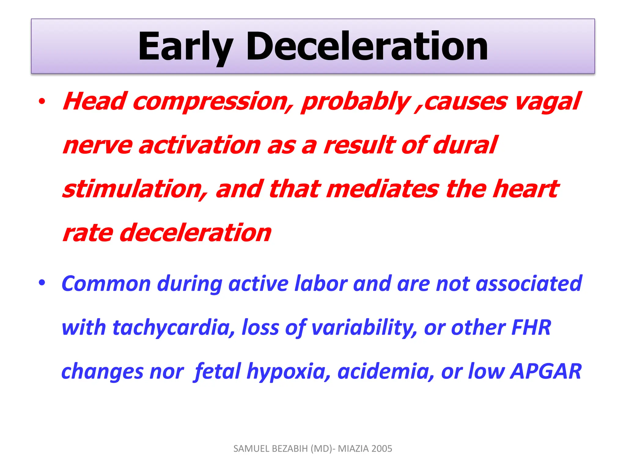 Early Deceleration
• Head compression, probably ,causes vagal
nerve activation as a result of dural
stimulation, and that mediates the heart
rate deceleration
• Common during active labor and are not associated
with tachycardia, loss of variability, or other FHR
changes nor fetal hypoxia, acidemia, or low APGAR
SAMUEL BEZABIH (MD)- MIAZIA 2005
 