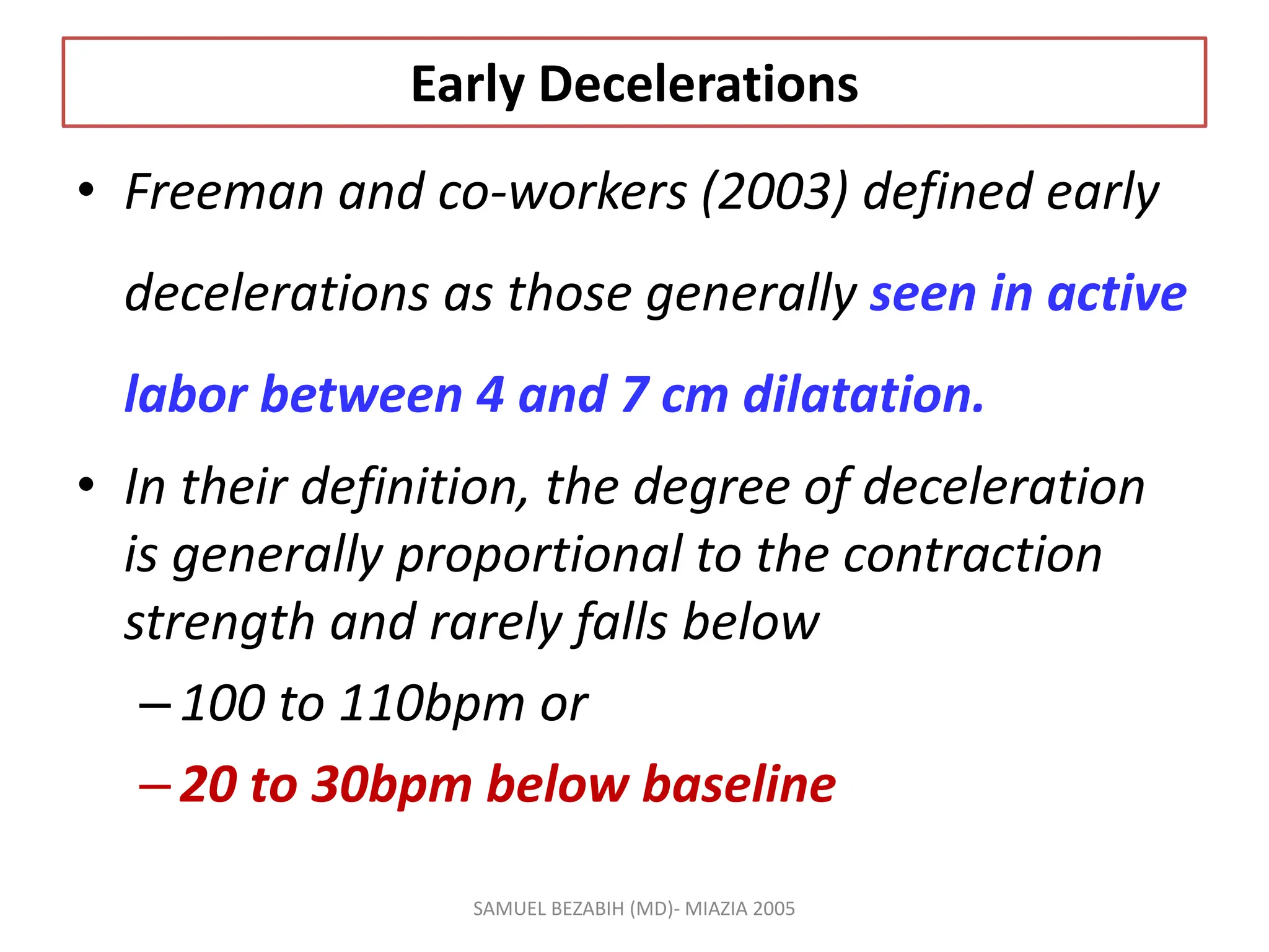 Early Decelerations
• Freeman and co-workers (2003) defined early
decelerations as those generally seen in active
labor between 4 and 7 cm dilatation.
• In their definition, the degree of deceleration
is generally proportional to the contraction
strength and rarely falls below
–100 to 110bpm or
–20 to 30bpm below baseline
SAMUEL BEZABIH (MD)- MIAZIA 2005
 