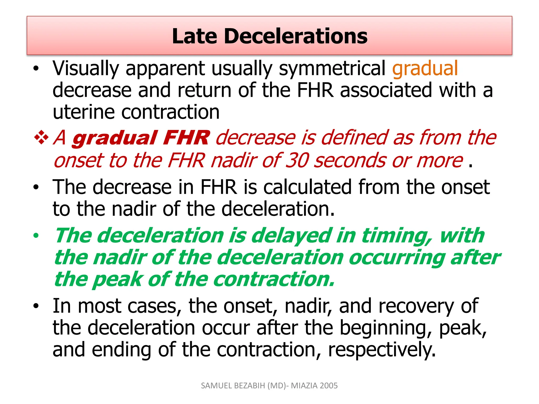 Late Decelerations
• Visually apparent usually symmetrical gradual
decrease and return of the FHR associated with a
uterine contraction
A gradual FHR decrease is defined as from the
onset to the FHR nadir of 30 seconds or more .
• The decrease in FHR is calculated from the onset
to the nadir of the deceleration.
• The deceleration is delayed in timing, with
the nadir of the deceleration occurring after
the peak of the contraction.
• In most cases, the onset, nadir, and recovery of
the deceleration occur after the beginning, peak,
and ending of the contraction, respectively.
SAMUEL BEZABIH (MD)- MIAZIA 2005
 