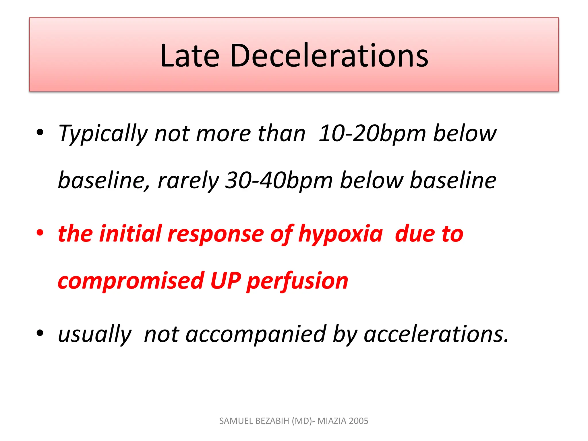 Late Decelerations
• Typically not more than 10-20bpm below
baseline, rarely 30-40bpm below baseline
• the initial response of hypoxia due to
compromised UP perfusion
• usually not accompanied by accelerations.
SAMUEL BEZABIH (MD)- MIAZIA 2005
 