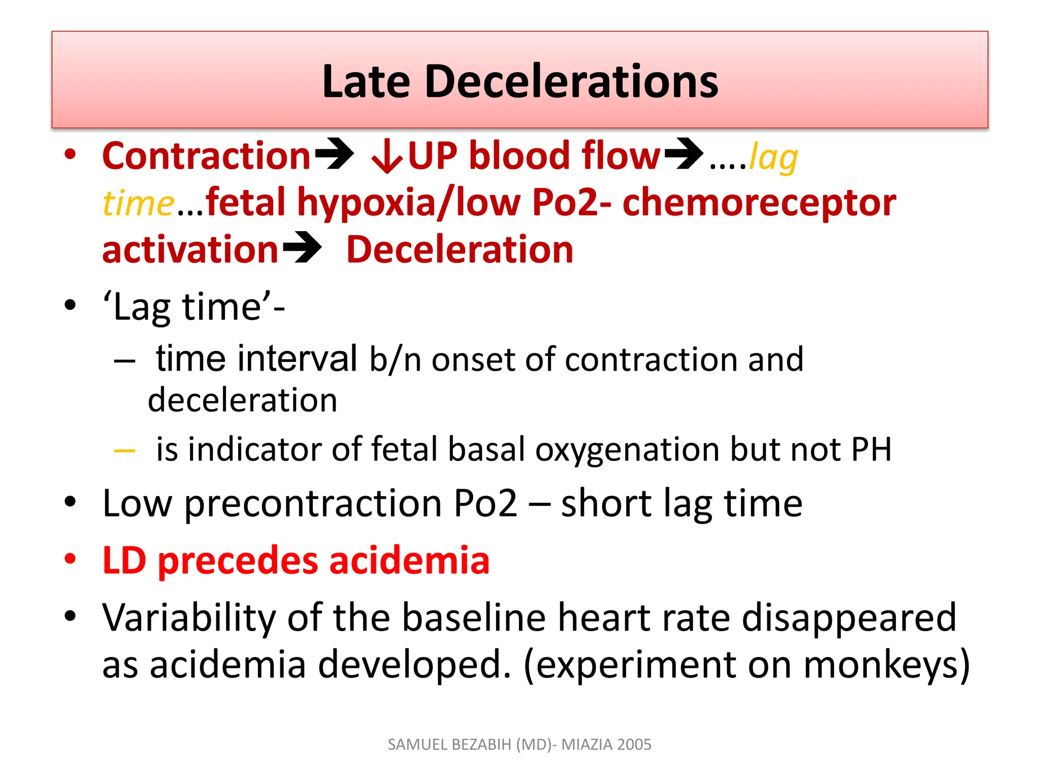 Late Decelerations
• Contraction ↓UP blood flow….lag
time…fetal hypoxia/low Po2- chemoreceptor
activation Deceleration
• ‘Lag time’-
– time interval b/n onset of contraction and
deceleration
– is indicator of fetal basal oxygenation but not PH
• Low precontraction Po2 – short lag time
• LD precedes acidemia
• Variability of the baseline heart rate disappeared
as acidemia developed. (experiment on monkeys)
SAMUEL BEZABIH (MD)- MIAZIA 2005
 