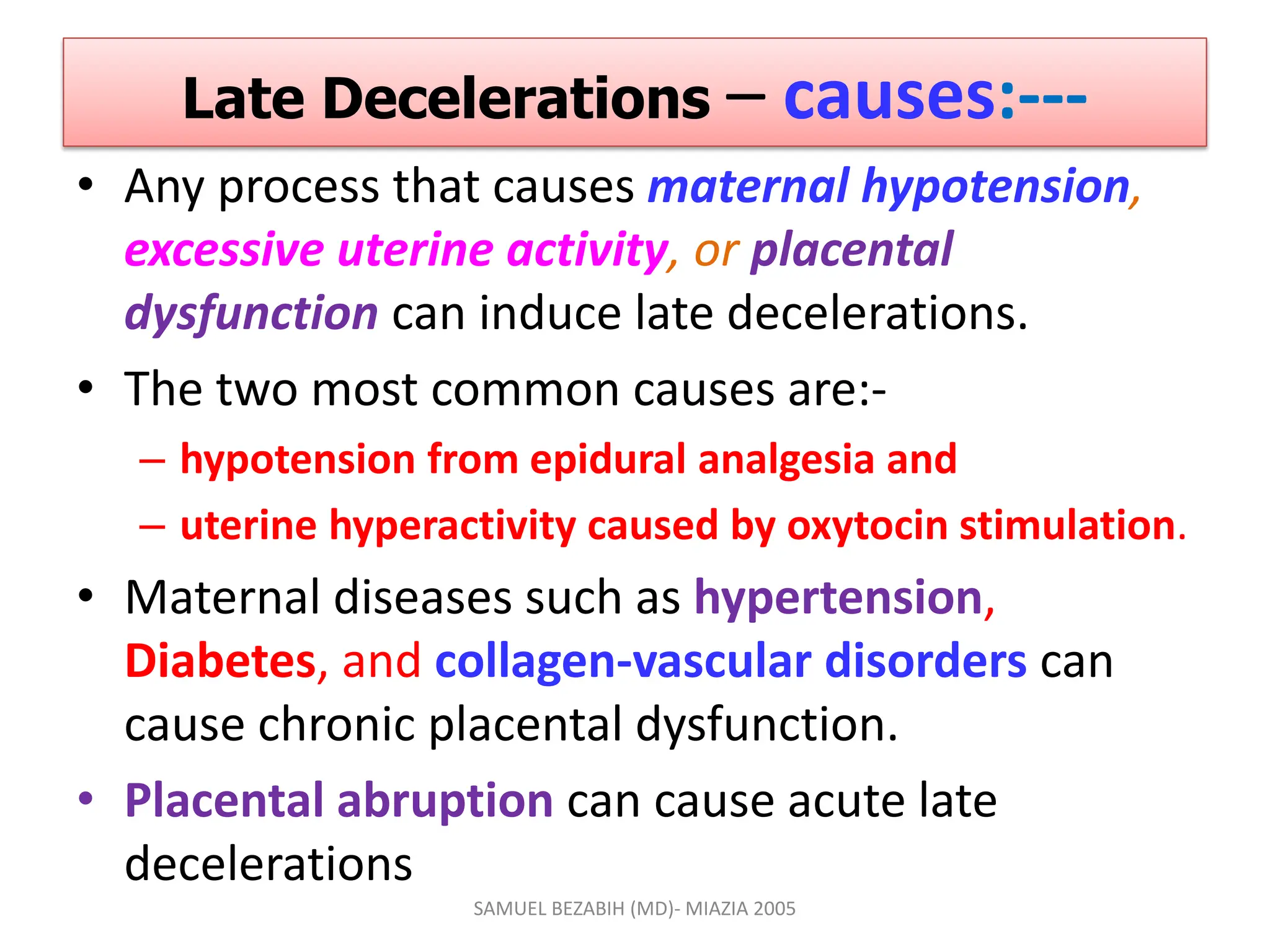 Late Decelerations – causes:---
• Any process that causes maternal hypotension,
excessive uterine activity, or placental
dysfunction can induce late decelerations.
• The two most common causes are:-
– hypotension from epidural analgesia and
– uterine hyperactivity caused by oxytocin stimulation.
• Maternal diseases such as hypertension,
Diabetes, and collagen-vascular disorders can
cause chronic placental dysfunction.
• Placental abruption can cause acute late
decelerations
SAMUEL BEZABIH (MD)- MIAZIA 2005
 