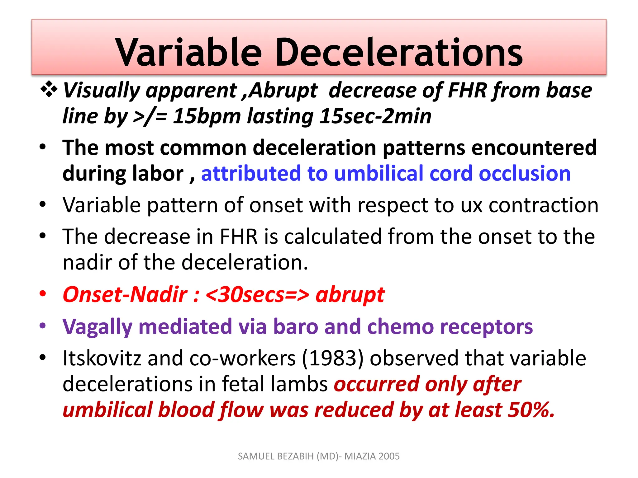 Variable Decelerations
Visually apparent ,Abrupt decrease of FHR from base
line by >/= 15bpm lasting 15sec-2min
• The most common deceleration patterns encountered
during labor , attributed to umbilical cord occlusion
• Variable pattern of onset with respect to ux contraction
• The decrease in FHR is calculated from the onset to the
nadir of the deceleration.
• Onset-Nadir : <30secs=> abrupt
• Vagally mediated via baro and chemo receptors
• Itskovitz and co-workers (1983) observed that variable
decelerations in fetal lambs occurred only after
umbilical blood flow was reduced by at least 50%.
SAMUEL BEZABIH (MD)- MIAZIA 2005
 