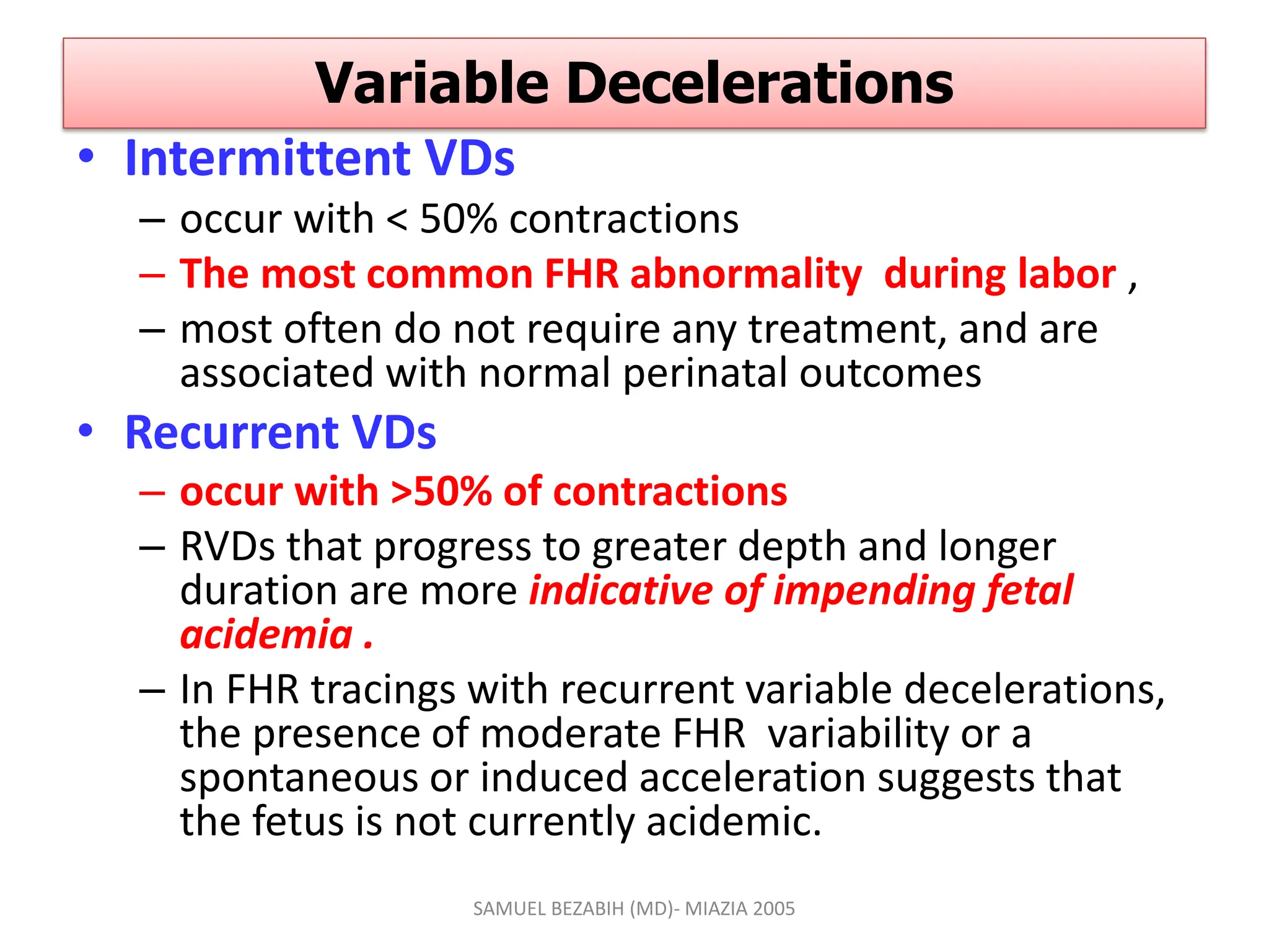 Variable Decelerations
• Intermittent VDs
– occur with < 50% contractions
– The most common FHR abnormality during labor ,
– most often do not require any treatment, and are
associated with normal perinatal outcomes
• Recurrent VDs
– occur with >50% of contractions
– RVDs that progress to greater depth and longer
duration are more indicative of impending fetal
acidemia .
– In FHR tracings with recurrent variable decelerations,
the presence of moderate FHR variability or a
spontaneous or induced acceleration suggests that
the fetus is not currently acidemic.
SAMUEL BEZABIH (MD)- MIAZIA 2005
 