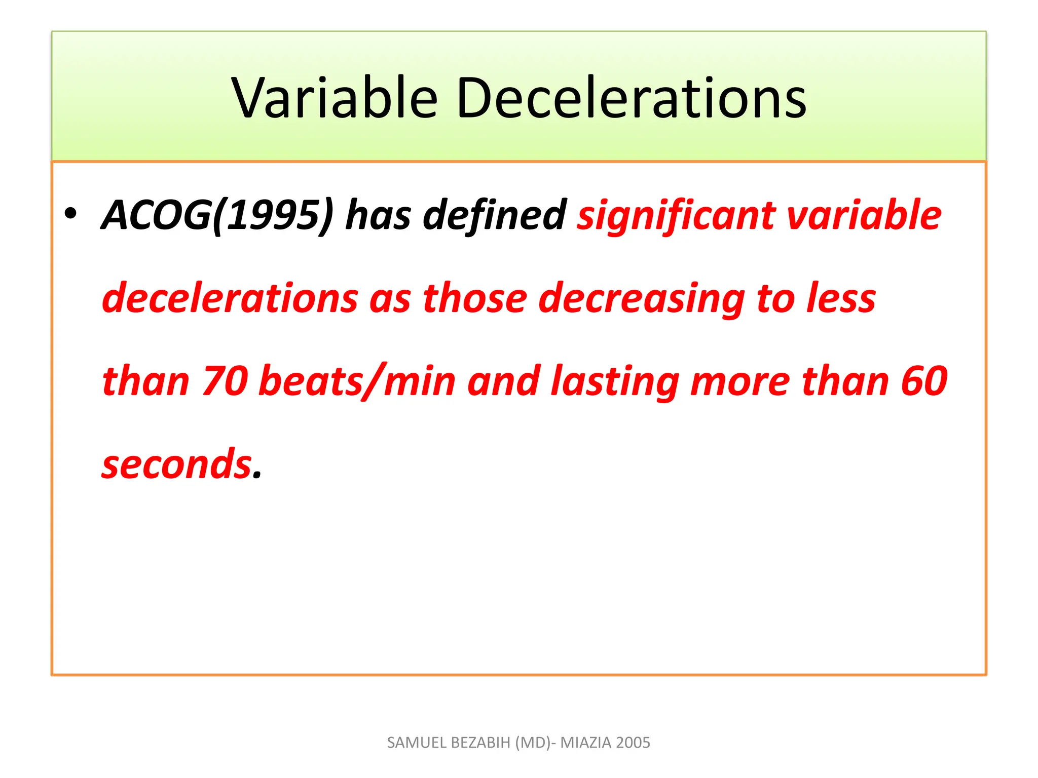 Variable Decelerations
• ACOG(1995) has defined significant variable
decelerations as those decreasing to less
than 70 beats/min and lasting more than 60
seconds.
SAMUEL BEZABIH (MD)- MIAZIA 2005
 