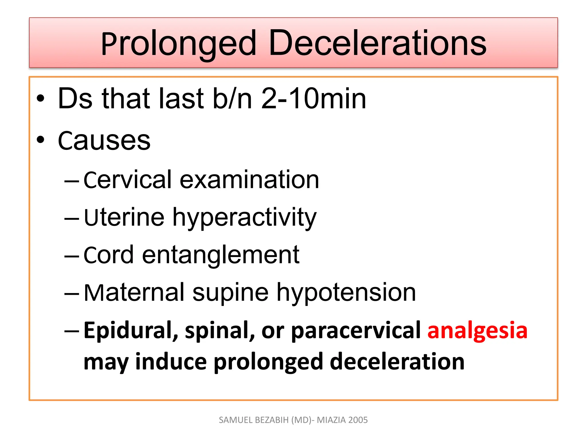 Prolonged Decelerations
• Ds that last b/n 2-10min
• Causes
–Cervical examination
–Uterine hyperactivity
–Cord entanglement
–Maternal supine hypotension
–Epidural, spinal, or paracervical analgesia
may induce prolonged deceleration
SAMUEL BEZABIH (MD)- MIAZIA 2005
 