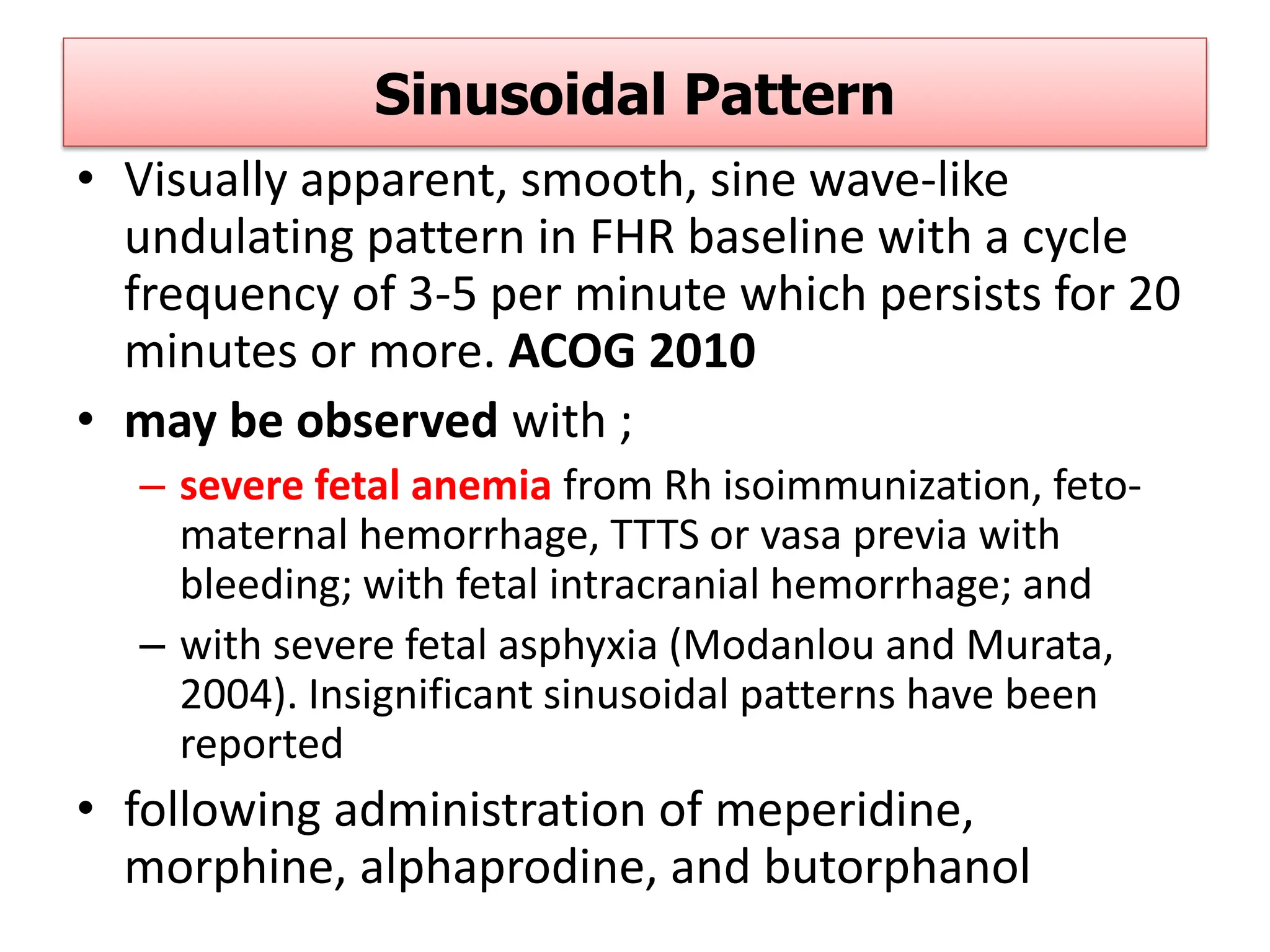 Sinusoidal Pattern
• Visually apparent, smooth, sine wave-like
undulating pattern in FHR baseline with a cycle
frequency of 3-5 per minute which persists for 20
minutes or more. ACOG 2010
• may be observed with ;
– severe fetal anemia from Rh isoimmunization, feto-
maternal hemorrhage, TTTS or vasa previa with
bleeding; with fetal intracranial hemorrhage; and
– with severe fetal asphyxia (Modanlou and Murata,
2004). Insignificant sinusoidal patterns have been
reported
• following administration of meperidine,
morphine, alphaprodine, and butorphanol
 