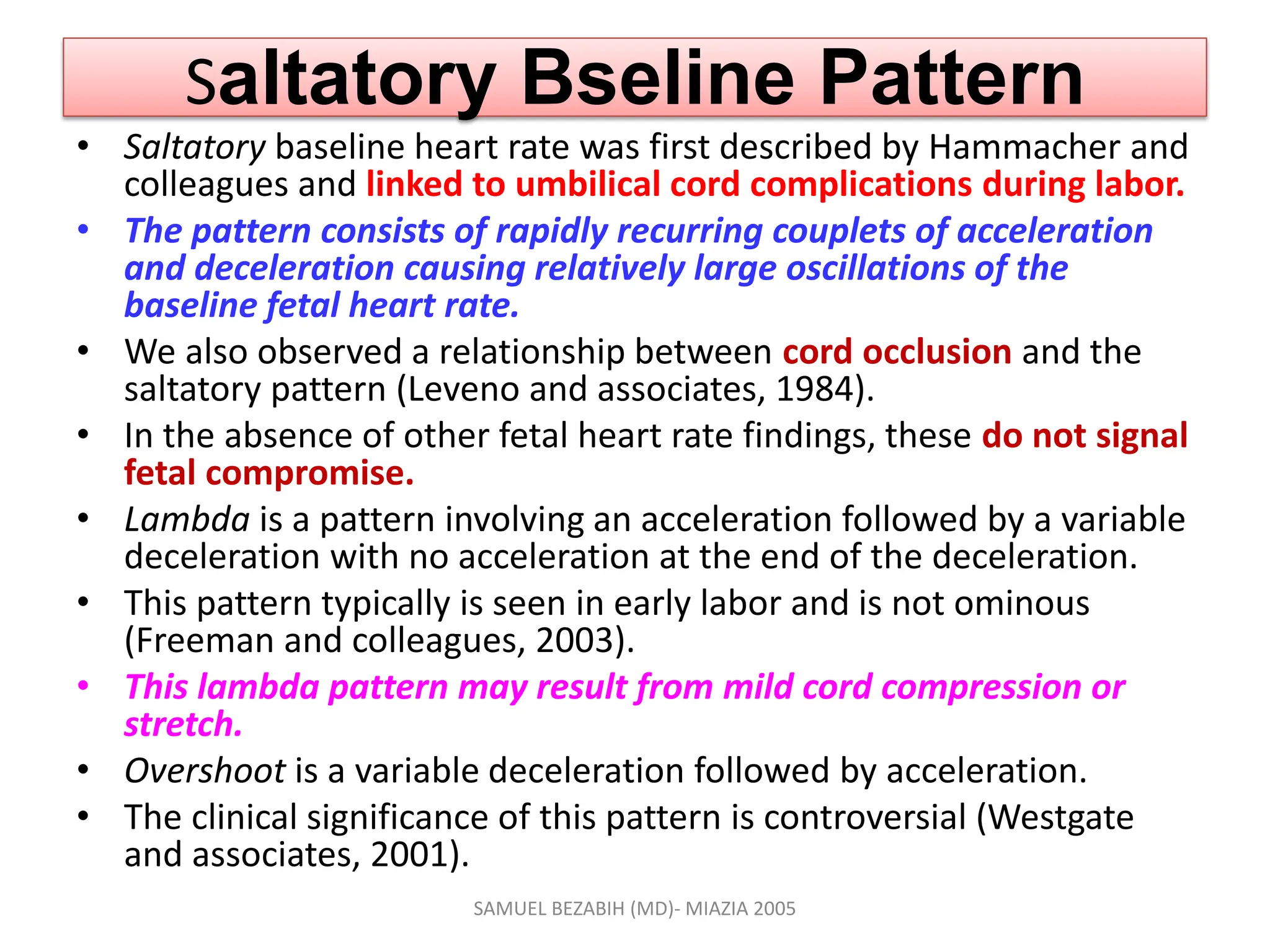 Saltatory Bseline Pattern
• Saltatory baseline heart rate was first described by Hammacher and
colleagues and linked to umbilical cord complications during labor.
• The pattern consists of rapidly recurring couplets of acceleration
and deceleration causing relatively large oscillations of the
baseline fetal heart rate.
• We also observed a relationship between cord occlusion and the
saltatory pattern (Leveno and associates, 1984).
• In the absence of other fetal heart rate findings, these do not signal
fetal compromise.
• Lambda is a pattern involving an acceleration followed by a variable
deceleration with no acceleration at the end of the deceleration.
• This pattern typically is seen in early labor and is not ominous
(Freeman and colleagues, 2003).
• This lambda pattern may result from mild cord compression or
stretch.
• Overshoot is a variable deceleration followed by acceleration.
• The clinical significance of this pattern is controversial (Westgate
and associates, 2001).
SAMUEL BEZABIH (MD)- MIAZIA 2005
 