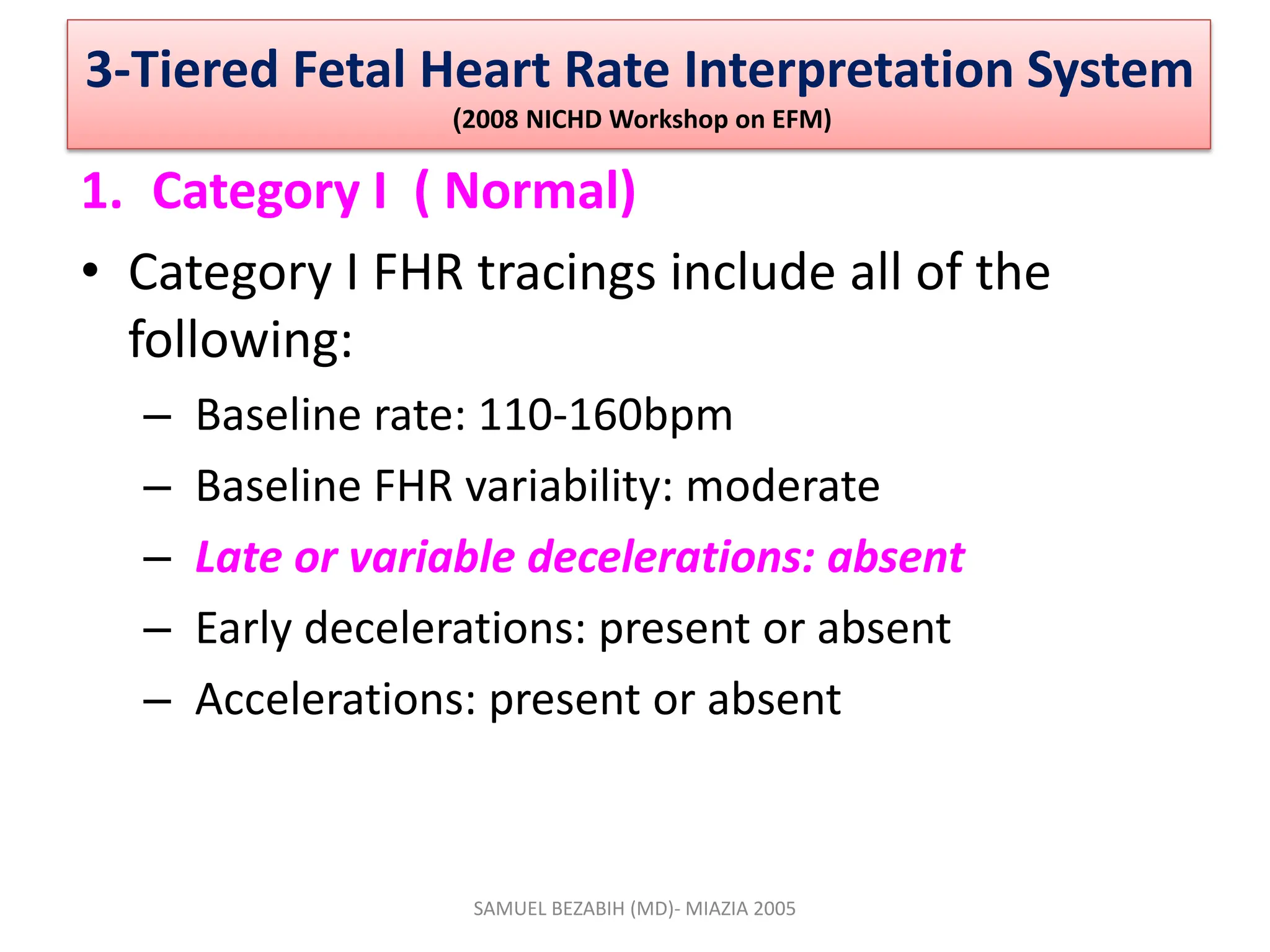 3-Tiered Fetal Heart Rate Interpretation System
(2008 NICHD Workshop on EFM)
1. Category I ( Normal)
• Category I FHR tracings include all of the
following:
– Baseline rate: 110-160bpm
– Baseline FHR variability: moderate
– Late or variable decelerations: absent
– Early decelerations: present or absent
– Accelerations: present or absent
SAMUEL BEZABIH (MD)- MIAZIA 2005
 