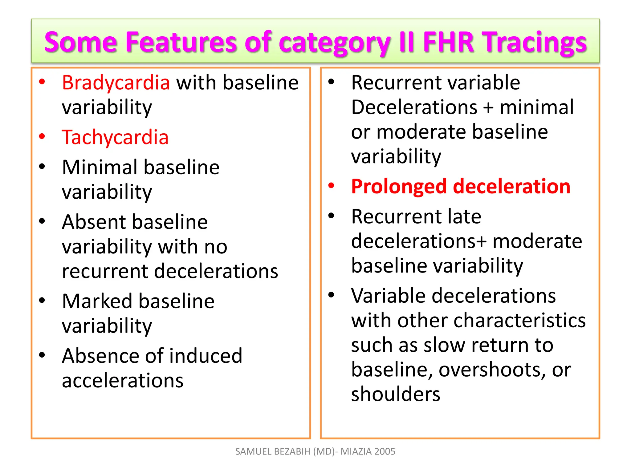 Some Features of category II FHR Tracings
• Bradycardia with baseline
variability
• Tachycardia
• Minimal baseline
variability
• Absent baseline
variability with no
recurrent decelerations
• Marked baseline
variability
• Absence of induced
accelerations
• Recurrent variable
Decelerations + minimal
or moderate baseline
variability
• Prolonged deceleration
• Recurrent late
decelerations+ moderate
baseline variability
• Variable decelerations
with other characteristics
such as slow return to
baseline, overshoots, or
shoulders
SAMUEL BEZABIH (MD)- MIAZIA 2005
 