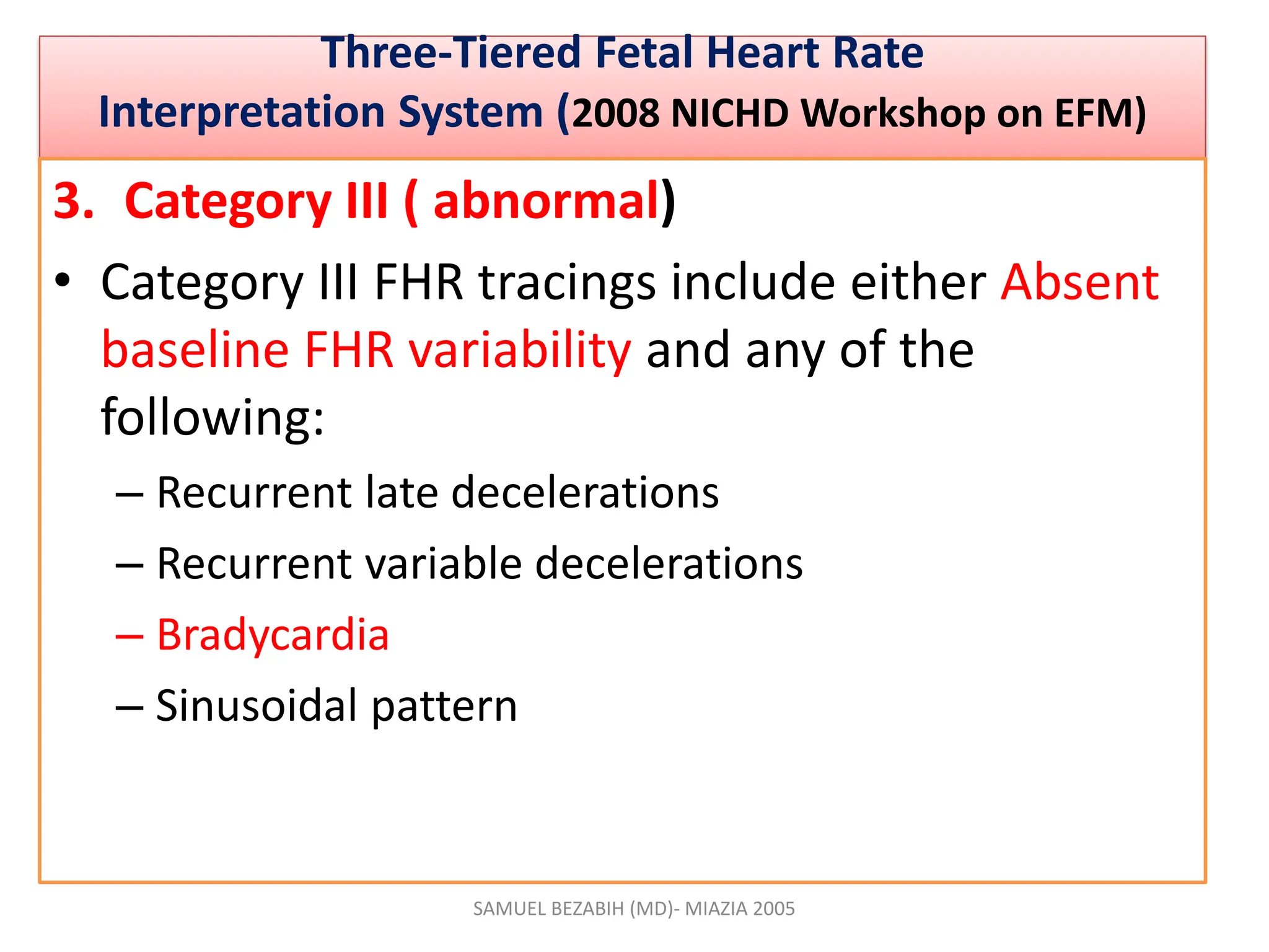 •
Three-Tiered Fetal Heart Rate
Interpretation System (2008 NICHD Workshop on EFM)
3. Category III ( abnormal)
• Category III FHR tracings include either Absent
baseline FHR variability and any of the
following:
– Recurrent late decelerations
– Recurrent variable decelerations
– Bradycardia
– Sinusoidal pattern
SAMUEL BEZABIH (MD)- MIAZIA 2005
 