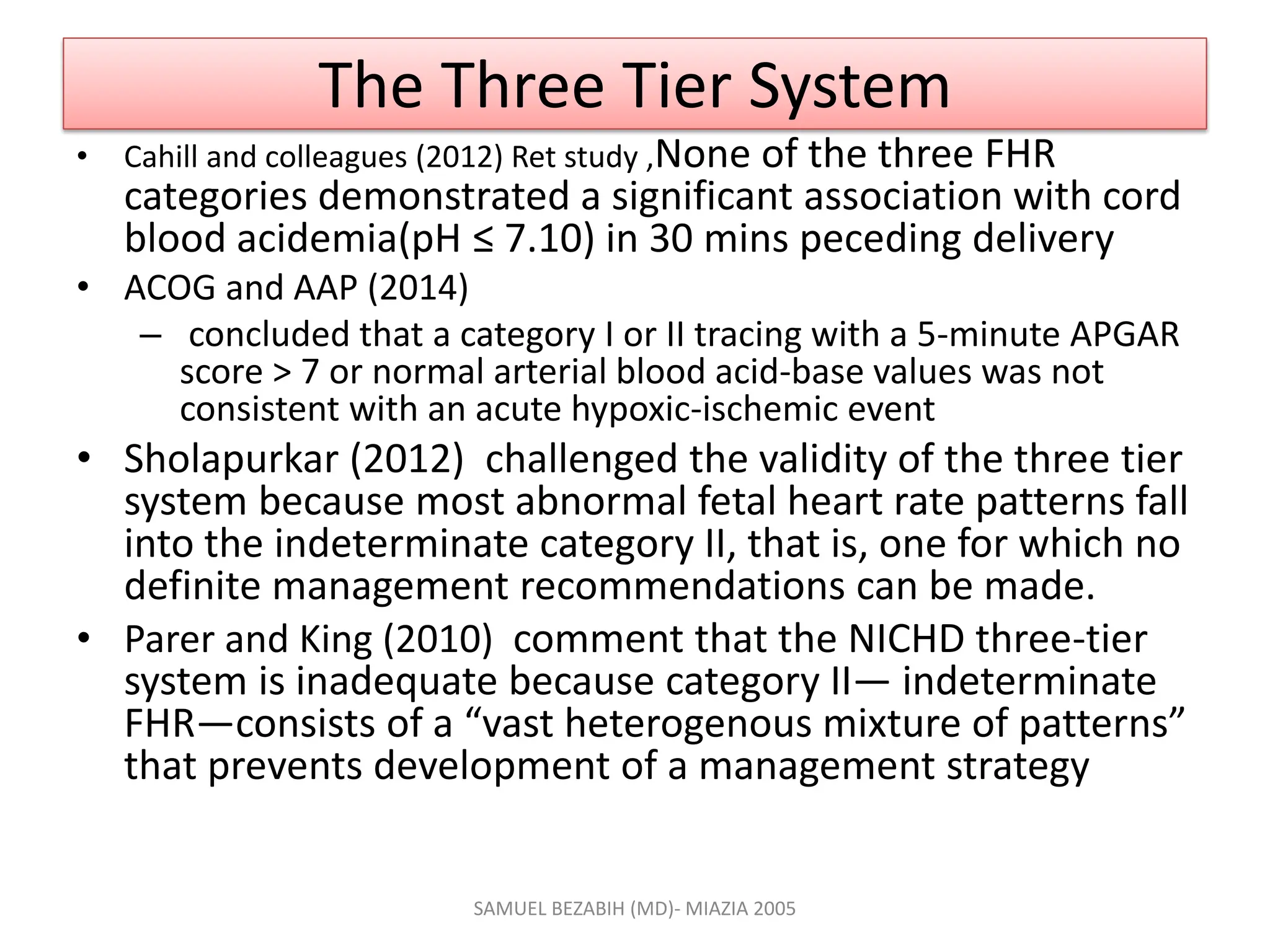 The Three Tier System
• Cahill and colleagues (2012) Ret study ,None of the three FHR
categories demonstrated a significant association with cord
blood acidemia(pH ≤ 7.10) in 30 mins peceding delivery
• ACOG and AAP (2014)
– concluded that a category I or II tracing with a 5-minute APGAR
score > 7 or normal arterial blood acid-base values was not
consistent with an acute hypoxic-ischemic event
• Sholapurkar (2012) challenged the validity of the three tier
system because most abnormal fetal heart rate patterns fall
into the indeterminate category II, that is, one for which no
definite management recommendations can be made.
• Parer and King (2010) comment that the NICHD three-tier
system is inadequate because category II— indeterminate
FHR—consists of a “vast heterogenous mixture of patterns”
that prevents development of a management strategy
SAMUEL BEZABIH (MD)- MIAZIA 2005
 