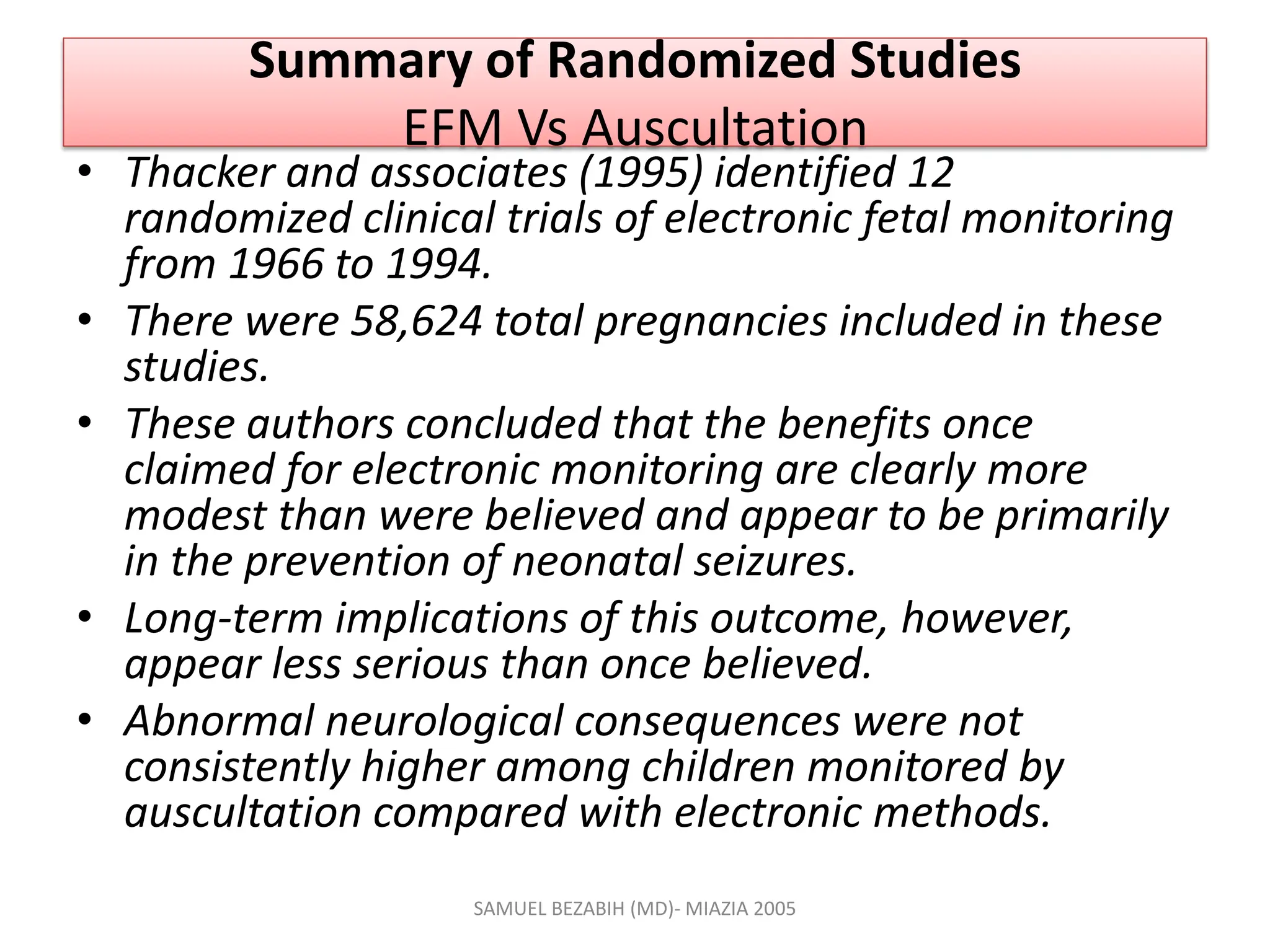Summary of Randomized Studies
EFM Vs Auscultation
• Thacker and associates (1995) identified 12
randomized clinical trials of electronic fetal monitoring
from 1966 to 1994.
• There were 58,624 total pregnancies included in these
studies.
• These authors concluded that the benefits once
claimed for electronic monitoring are clearly more
modest than were believed and appear to be primarily
in the prevention of neonatal seizures.
• Long-term implications of this outcome, however,
appear less serious than once believed.
• Abnormal neurological consequences were not
consistently higher among children monitored by
auscultation compared with electronic methods.
SAMUEL BEZABIH (MD)- MIAZIA 2005
 