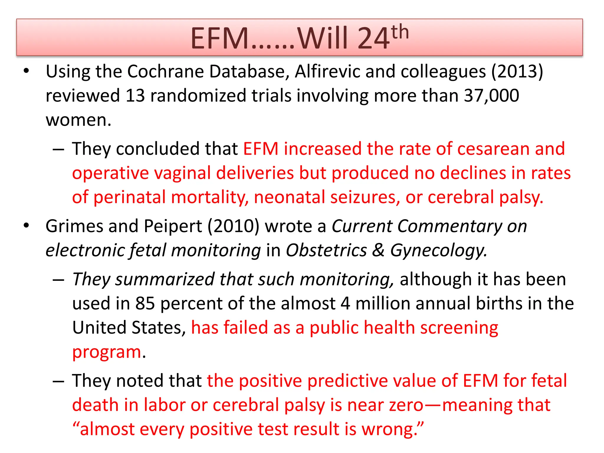EFM……Will 24th
• Using the Cochrane Database, Alfirevic and colleagues (2013)
reviewed 13 randomized trials involving more than 37,000
women.
– They concluded that EFM increased the rate of cesarean and
operative vaginal deliveries but produced no declines in rates
of perinatal mortality, neonatal seizures, or cerebral palsy.
• Grimes and Peipert (2010) wrote a Current Commentary on
electronic fetal monitoring in Obstetrics & Gynecology.
– They summarized that such monitoring, although it has been
used in 85 percent of the almost 4 million annual births in the
United States, has failed as a public health screening
program.
– They noted that the positive predictive value of EFM for fetal
death in labor or cerebral palsy is near zero—meaning that
“almost every positive test result is wrong.”
 