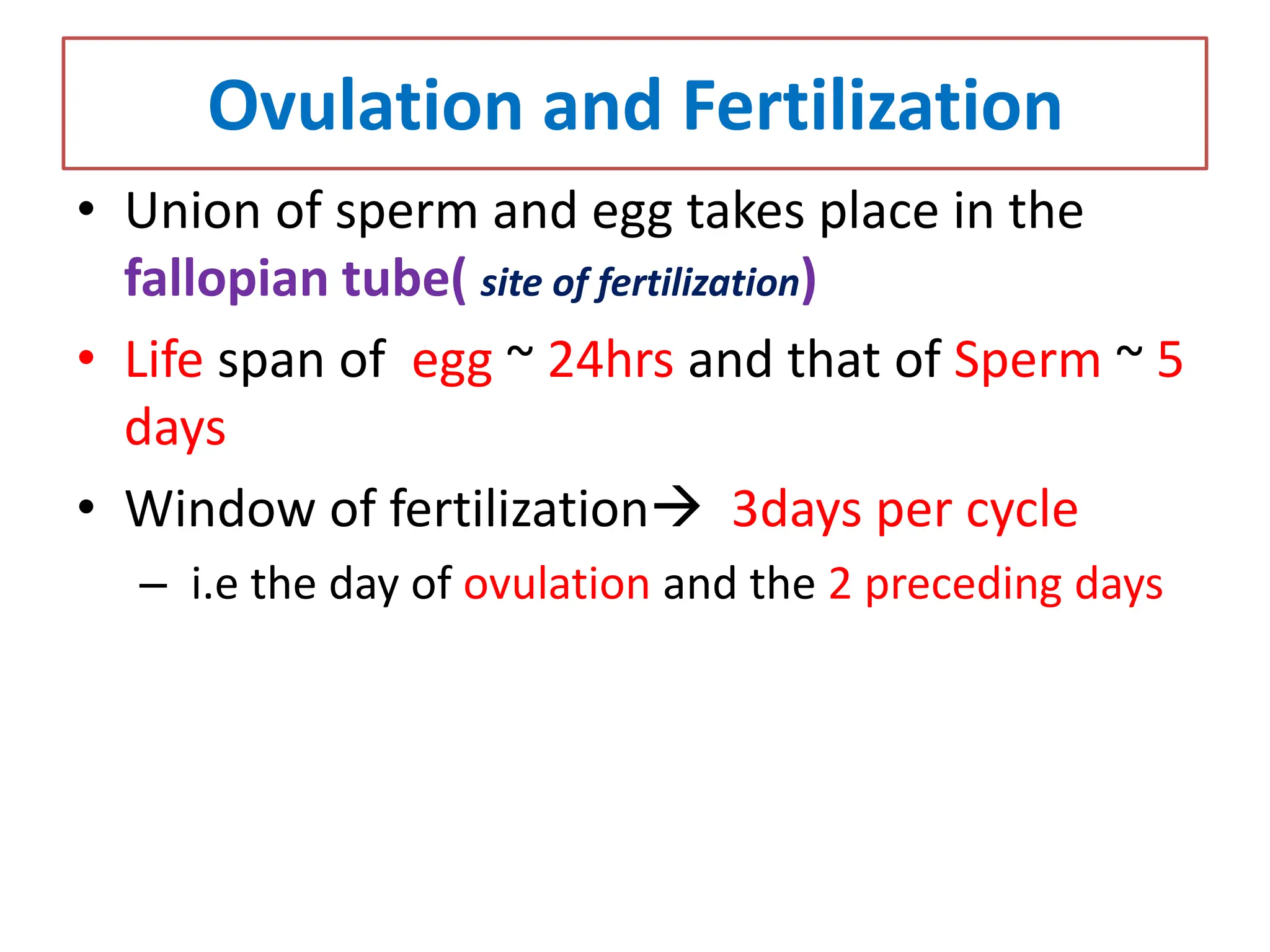 Ovulation and Fertilization
• Union of sperm and egg takes place in the
fallopian tube( site of fertilization)
• Life span of egg ~ 24hrs and that of Sperm ~ 5
days
• Window of fertilization 3days per cycle
– i.e the day of ovulation and the 2 preceding days
 