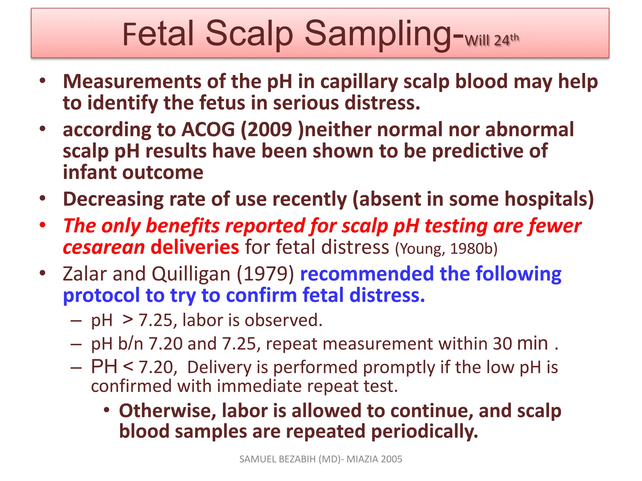 Fetal Scalp Sampling-Will 24th
• Measurements of the pH in capillary scalp blood may help
to identify the fetus in serious distress.
• according to ACOG (2009 )neither normal nor abnormal
scalp pH results have been shown to be predictive of
infant outcome
• Decreasing rate of use recently (absent in some hospitals)
• The only benefits reported for scalp pH testing are fewer
cesarean deliveries for fetal distress (Young, 1980b)
• Zalar and Quilligan (1979) recommended the following
protocol to try to confirm fetal distress.
– pH > 7.25, labor is observed.
– pH b/n 7.20 and 7.25, repeat measurement within 30 min .
– PH < 7.20, Delivery is performed promptly if the low pH is
confirmed with immediate repeat test.
• Otherwise, labor is allowed to continue, and scalp
blood samples are repeated periodically.
SAMUEL BEZABIH (MD)- MIAZIA 2005
 