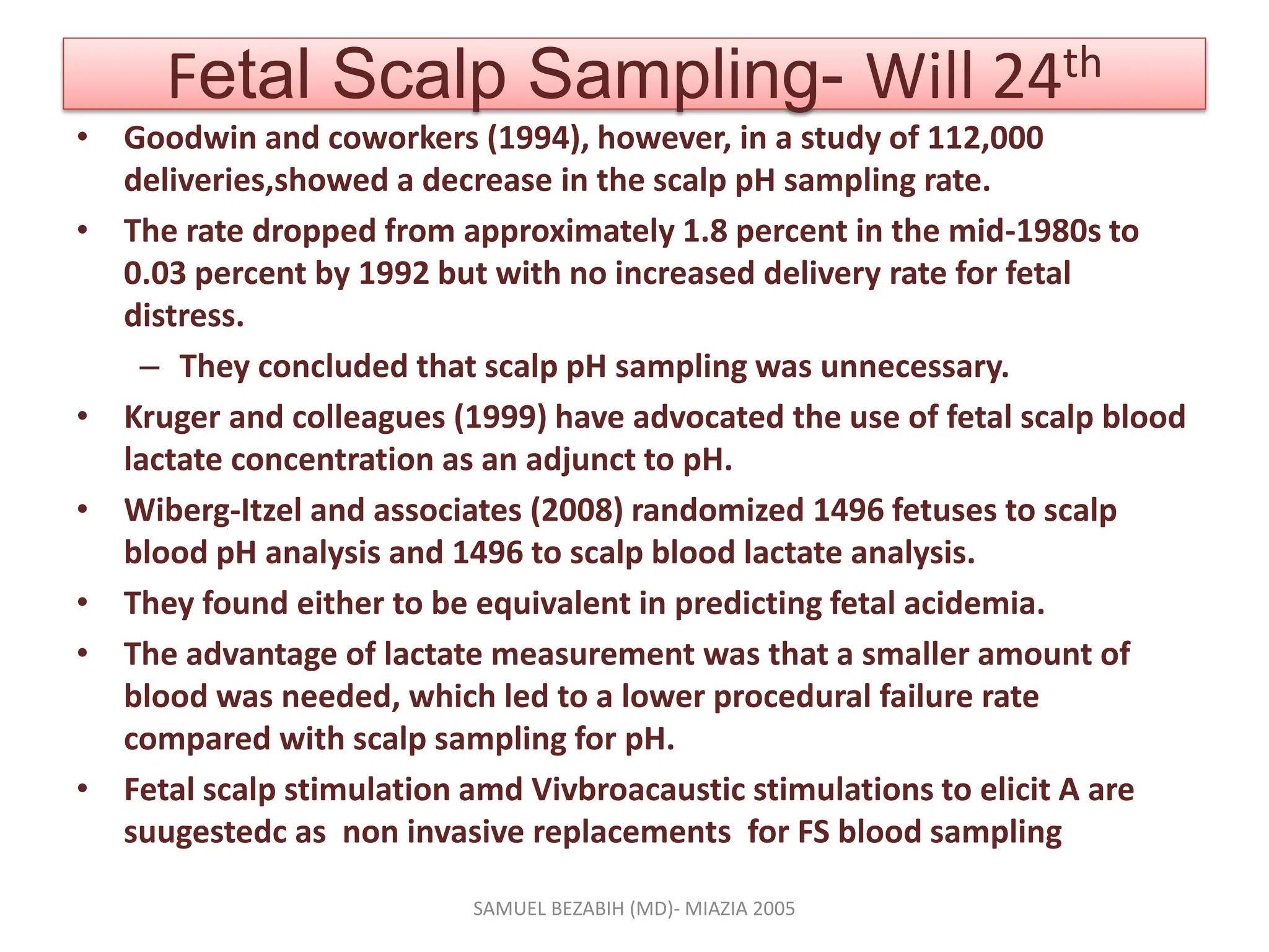 Fetal Scalp Sampling- Will 24th
• Goodwin and coworkers (1994), however, in a study of 112,000
deliveries,showed a decrease in the scalp pH sampling rate.
• The rate dropped from approximately 1.8 percent in the mid-1980s to
0.03 percent by 1992 but with no increased delivery rate for fetal
distress.
– They concluded that scalp pH sampling was unnecessary.
• Kruger and colleagues (1999) have advocated the use of fetal scalp blood
lactate concentration as an adjunct to pH.
• Wiberg-Itzel and associates (2008) randomized 1496 fetuses to scalp
blood pH analysis and 1496 to scalp blood lactate analysis.
• They found either to be equivalent in predicting fetal acidemia.
• The advantage of lactate measurement was that a smaller amount of
blood was needed, which led to a lower procedural failure rate
compared with scalp sampling for pH.
• Fetal scalp stimulation amd Vivbroacaustic stimulations to elicit A are
suugestedc as non invasive replacements for FS blood sampling
SAMUEL BEZABIH (MD)- MIAZIA 2005
 