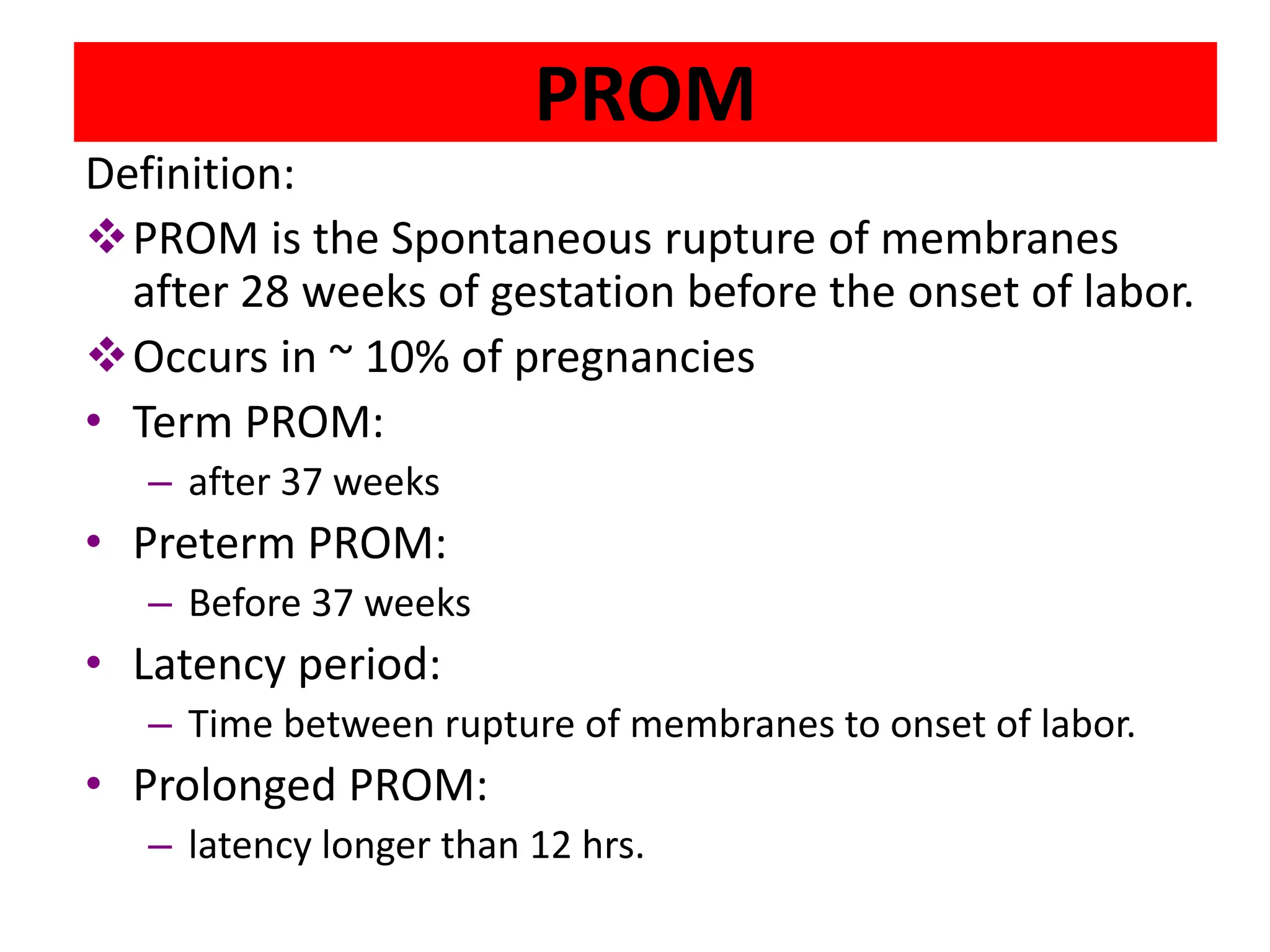 PROM
Definition:
PROM is the Spontaneous rupture of membranes
after 28 weeks of gestation before the onset of labor.
Occurs in ~ 10% of pregnancies
• Term PROM:
– after 37 weeks
• Preterm PROM:
– Before 37 weeks
• Latency period:
– Time between rupture of membranes to onset of labor.
• Prolonged PROM:
– latency longer than 12 hrs.
 
