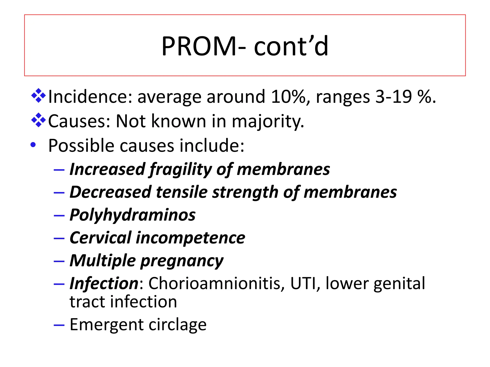 PROM- cont’d
Incidence: average around 10%, ranges 3-19 %.
Causes: Not known in majority.
• Possible causes include:
– Increased fragility of membranes
– Decreased tensile strength of membranes
– Polyhydraminos
– Cervical incompetence
– Multiple pregnancy
– Infection: Chorioamnionitis, UTI, lower genital
tract infection
– Emergent circlage
 