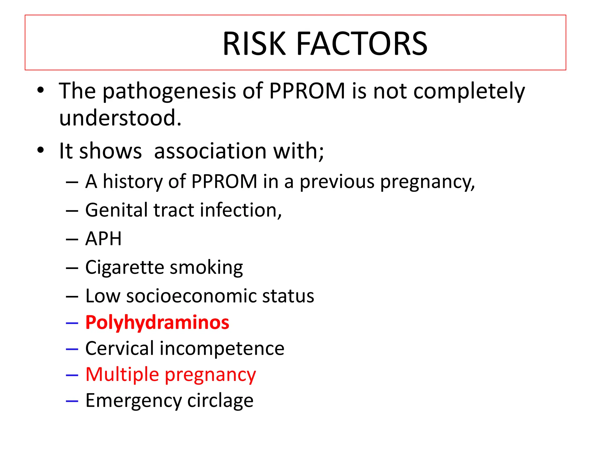 RISK FACTORS
• The pathogenesis of PPROM is not completely
understood.
• It shows association with;
– A history of PPROM in a previous pregnancy,
– Genital tract infection,
– APH
– Cigarette smoking
– Low socioeconomic status
– Polyhydraminos
– Cervical incompetence
– Multiple pregnancy
– Emergency circlage
 