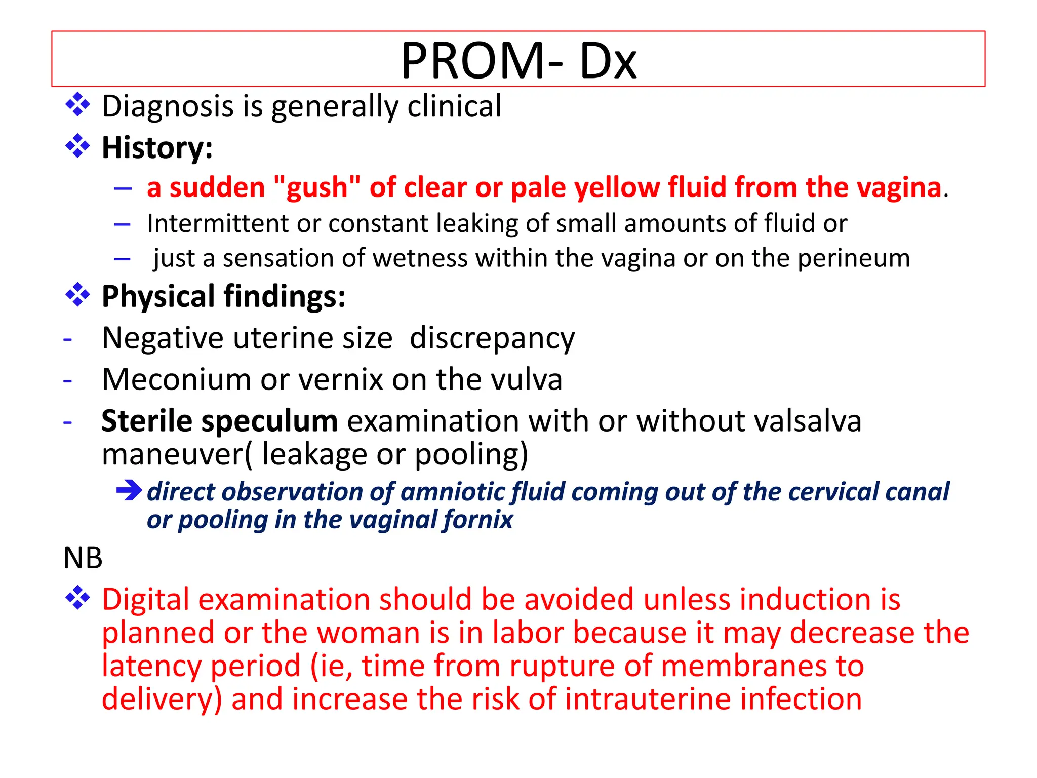 PROM- Dx
 Diagnosis is generally clinical
 History:
– a sudden "gush" of clear or pale yellow fluid from the vagina.
– Intermittent or constant leaking of small amounts of fluid or
– just a sensation of wetness within the vagina or on the perineum
 Physical findings:
- Negative uterine size discrepancy
- Meconium or vernix on the vulva
- Sterile speculum examination with or without valsalva
maneuver( leakage or pooling)
direct observation of amniotic fluid coming out of the cervical canal
or pooling in the vaginal fornix
NB
 Digital examination should be avoided unless induction is
planned or the woman is in labor because it may decrease the
latency period (ie, time from rupture of membranes to
delivery) and increase the risk of intrauterine infection
 