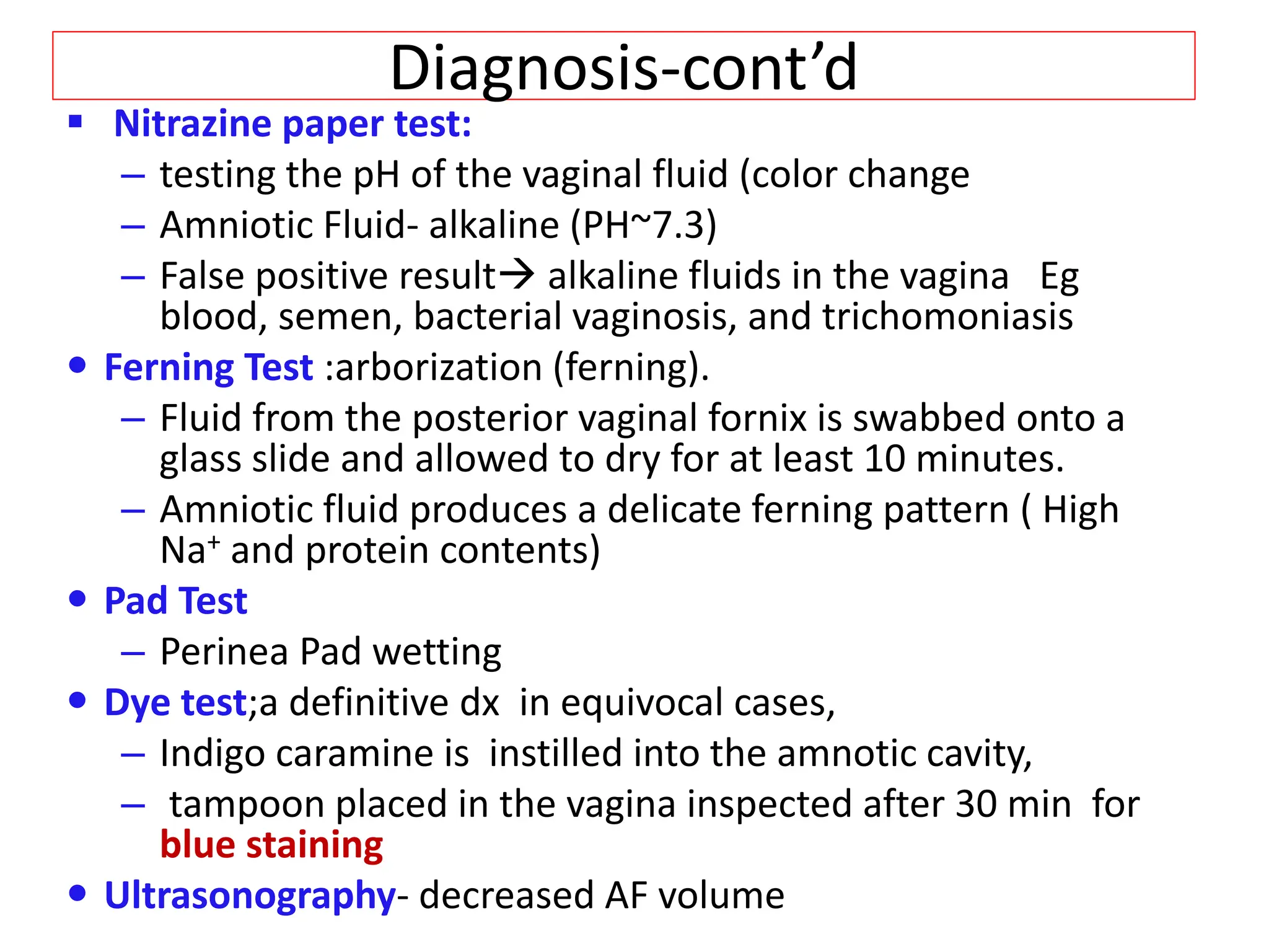 Diagnosis-cont’d
 Nitrazine paper test:
– testing the pH of the vaginal fluid (color change
– Amniotic Fluid- alkaline (PH~7.3)
– False positive result alkaline fluids in the vagina Eg
blood, semen, bacterial vaginosis, and trichomoniasis
 Ferning Test :arborization (ferning).
– Fluid from the posterior vaginal fornix is swabbed onto a
glass slide and allowed to dry for at least 10 minutes.
– Amniotic fluid produces a delicate ferning pattern ( High
Na+ and protein contents)
 Pad Test
– Perinea Pad wetting
 Dye test;a definitive dx in equivocal cases,
– Indigo caramine is instilled into the amnotic cavity,
– tampoon placed in the vagina inspected after 30 min for
blue staining
 Ultrasonography- decreased AF volume
 