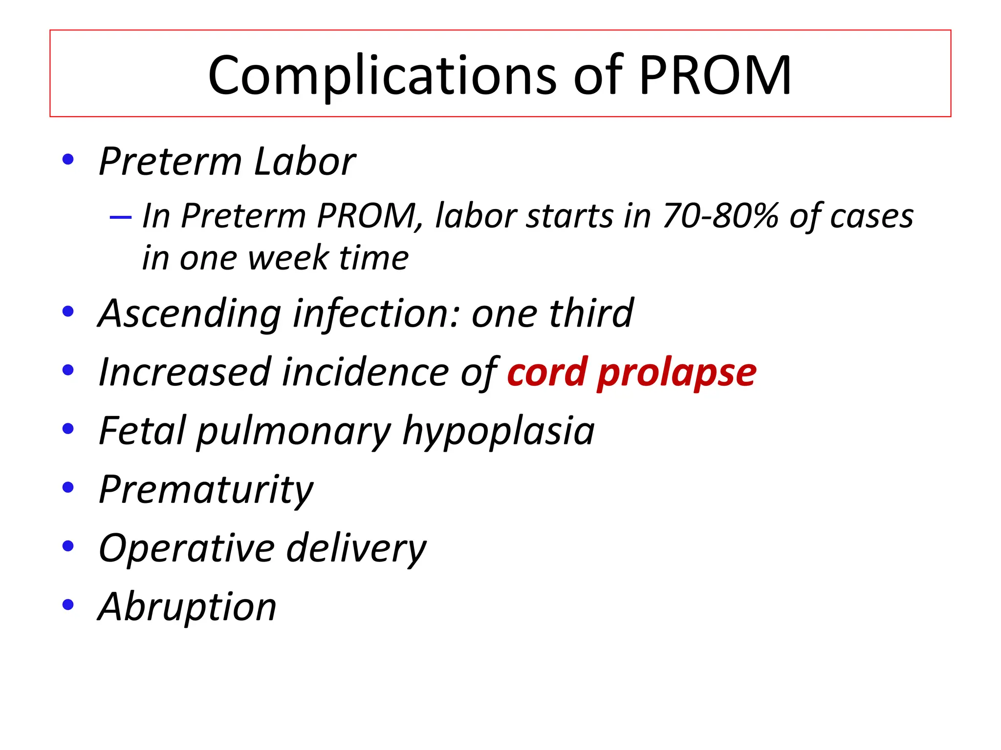 Complications of PROM
• Preterm Labor
– In Preterm PROM, labor starts in 70-80% of cases
in one week time
• Ascending infection: one third
• Increased incidence of cord prolapse
• Fetal pulmonary hypoplasia
• Prematurity
• Operative delivery
• Abruption
 