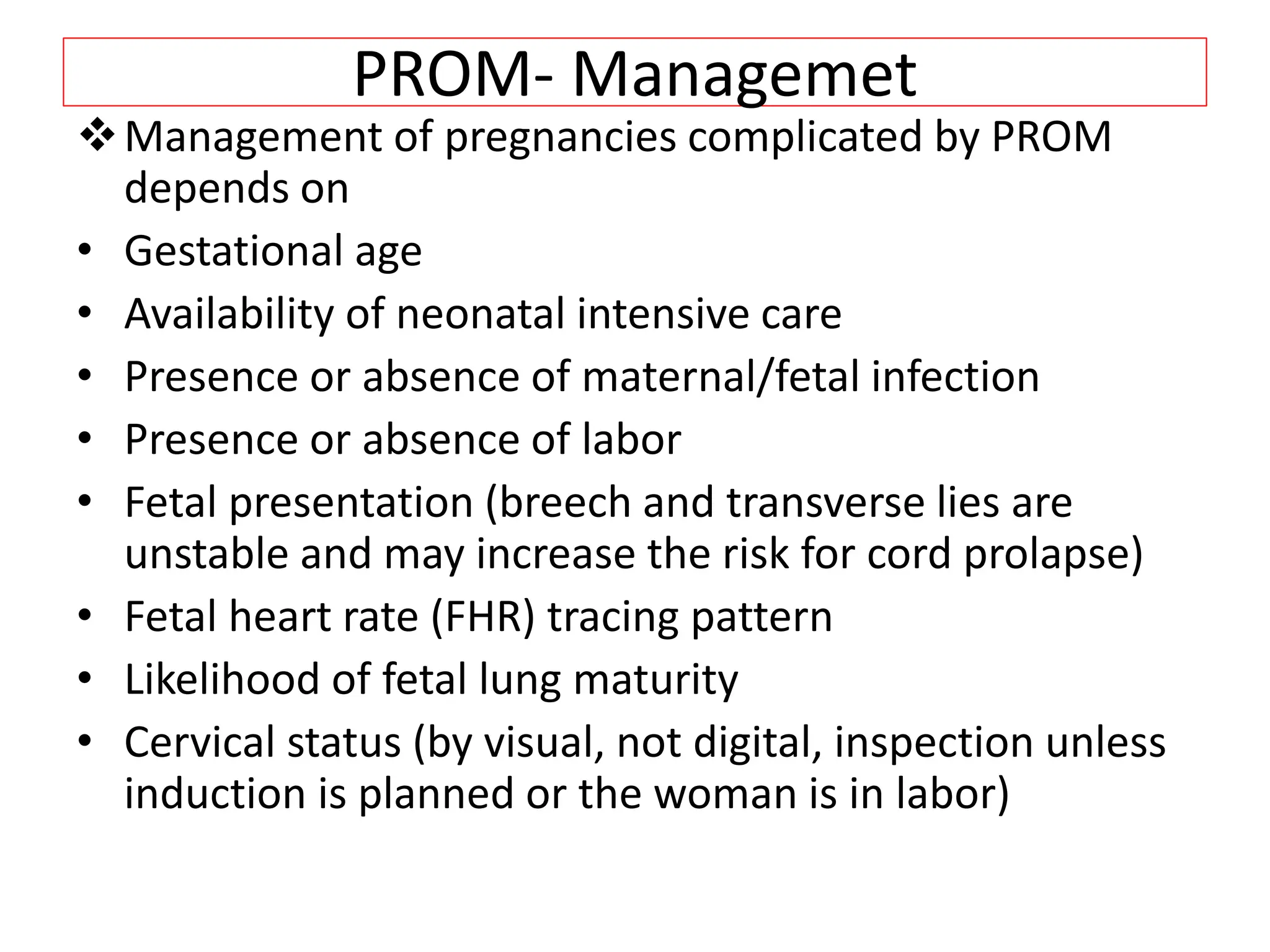 PROM- Managemet
Management of pregnancies complicated by PROM
depends on
• Gestational age
• Availability of neonatal intensive care
• Presence or absence of maternal/fetal infection
• Presence or absence of labor
• Fetal presentation (breech and transverse lies are
unstable and may increase the risk for cord prolapse)
• Fetal heart rate (FHR) tracing pattern
• Likelihood of fetal lung maturity
• Cervical status (by visual, not digital, inspection unless
induction is planned or the woman is in labor)
 