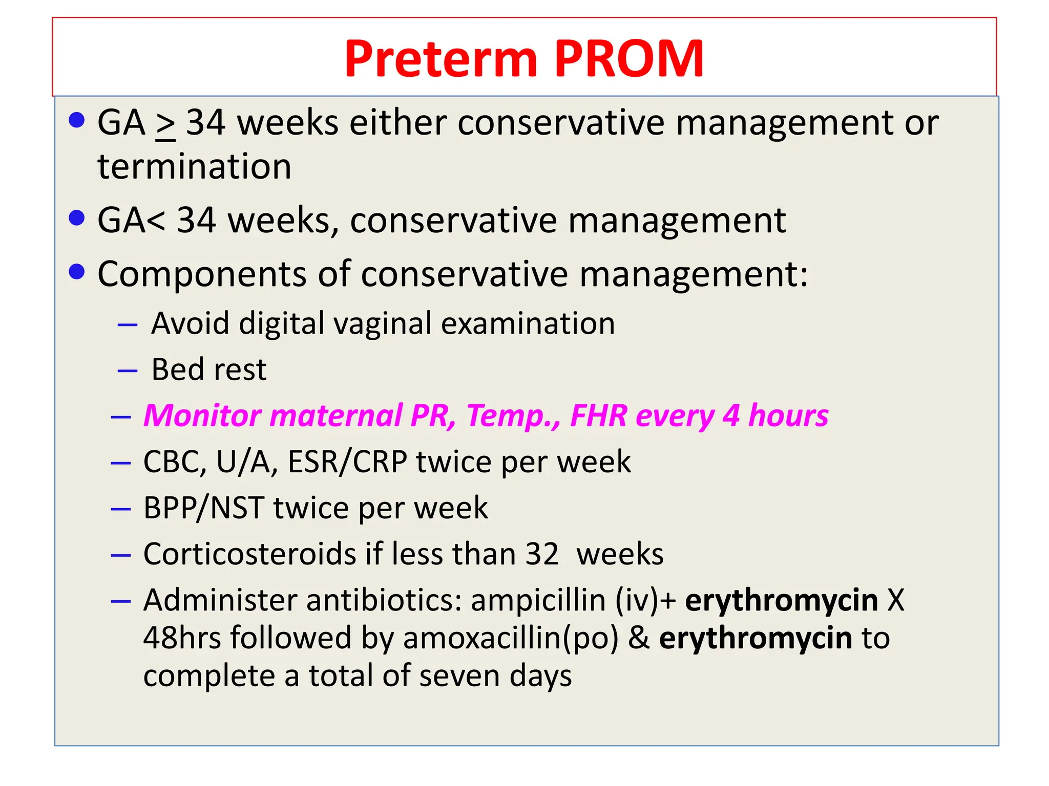 Preterm PROM
 GA > 34 weeks either conservative management or
termination
 GA< 34 weeks, conservative management
 Components of conservative management:
– Avoid digital vaginal examination
– Bed rest
– Monitor maternal PR, Temp., FHR every 4 hours
– CBC, U/A, ESR/CRP twice per week
– BPP/NST twice per week
– Corticosteroids if less than 32 weeks
– Administer antibiotics: ampicillin (iv)+ erythromycin X
48hrs followed by amoxacillin(po) & erythromycin to
complete a total of seven days
 