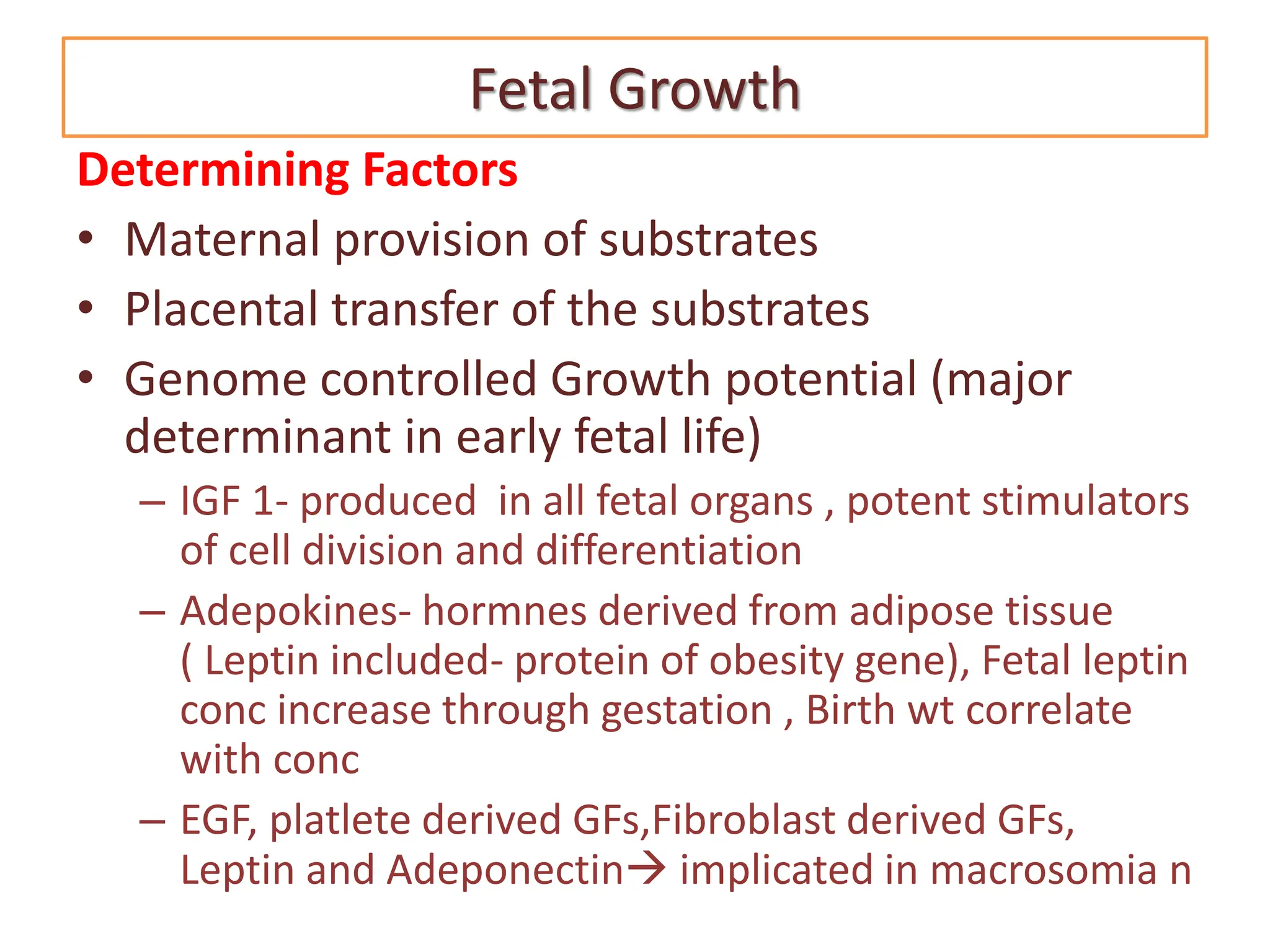 Fetal Growth
Determining Factors
• Maternal provision of substrates
• Placental transfer of the substrates
• Genome controlled Growth potential (major
determinant in early fetal life)
– IGF 1- produced in all fetal organs , potent stimulators
of cell division and differentiation
– Adepokines- hormnes derived from adipose tissue
( Leptin included- protein of obesity gene), Fetal leptin
conc increase through gestation , Birth wt correlate
with conc
– EGF, platlete derived GFs,Fibroblast derived GFs,
Leptin and Adeponectin implicated in macrosomia n
 