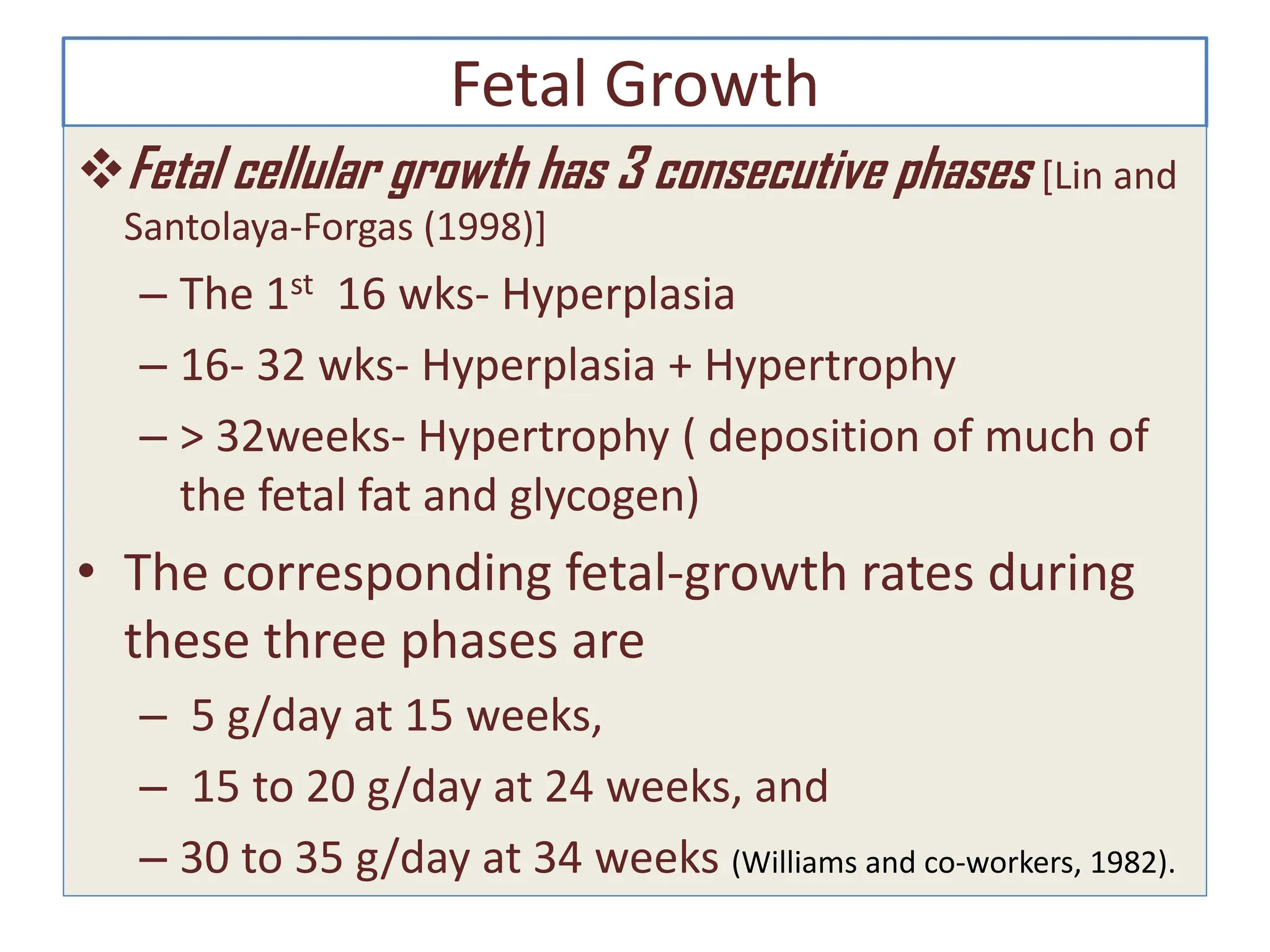 Fetal Growth
Fetal cellular growth has 3 consecutive phases [Lin and
Santolaya-Forgas (1998)]
– The 1st 16 wks- Hyperplasia
– 16- 32 wks- Hyperplasia + Hypertrophy
– > 32weeks- Hypertrophy ( deposition of much of
the fetal fat and glycogen)
• The corresponding fetal-growth rates during
these three phases are
– 5 g/day at 15 weeks,
– 15 to 20 g/day at 24 weeks, and
– 30 to 35 g/day at 34 weeks (Williams and co-workers, 1982).
 