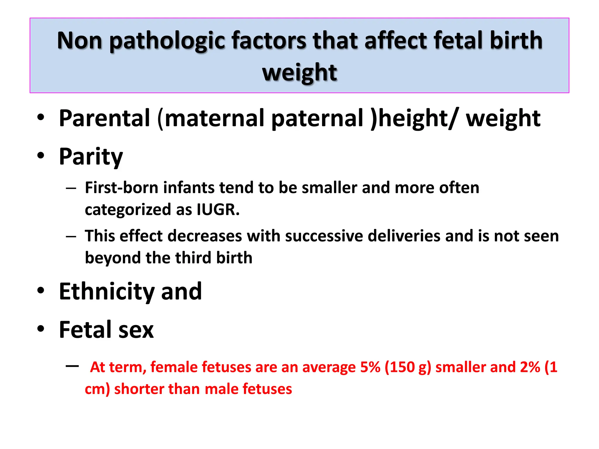 Non pathologic factors that affect fetal birth
weight
• Parental (maternal paternal )height/ weight
• Parity
– First-born infants tend to be smaller and more often
categorized as IUGR.
– This effect decreases with successive deliveries and is not seen
beyond the third birth
• Ethnicity and
• Fetal sex
– At term, female fetuses are an average 5% (150 g) smaller and 2% (1
cm) shorter than male fetuses
 