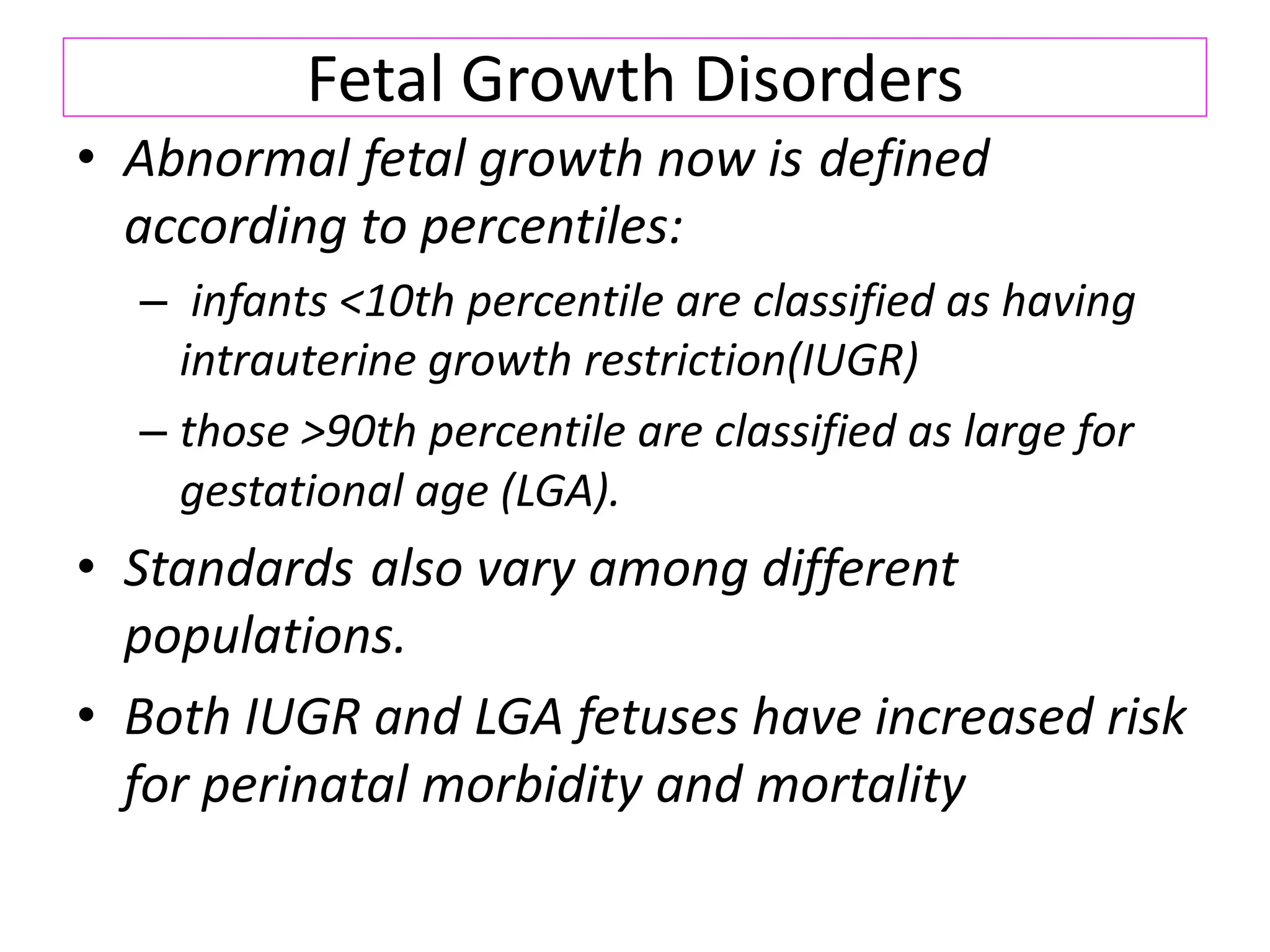 Fetal Growth Disorders
• Abnormal fetal growth now is defined
according to percentiles:
– infants <10th percentile are classified as having
intrauterine growth restriction(IUGR)
– those >90th percentile are classified as large for
gestational age (LGA).
• Standards also vary among different
populations.
• Both IUGR and LGA fetuses have increased risk
for perinatal morbidity and mortality
 