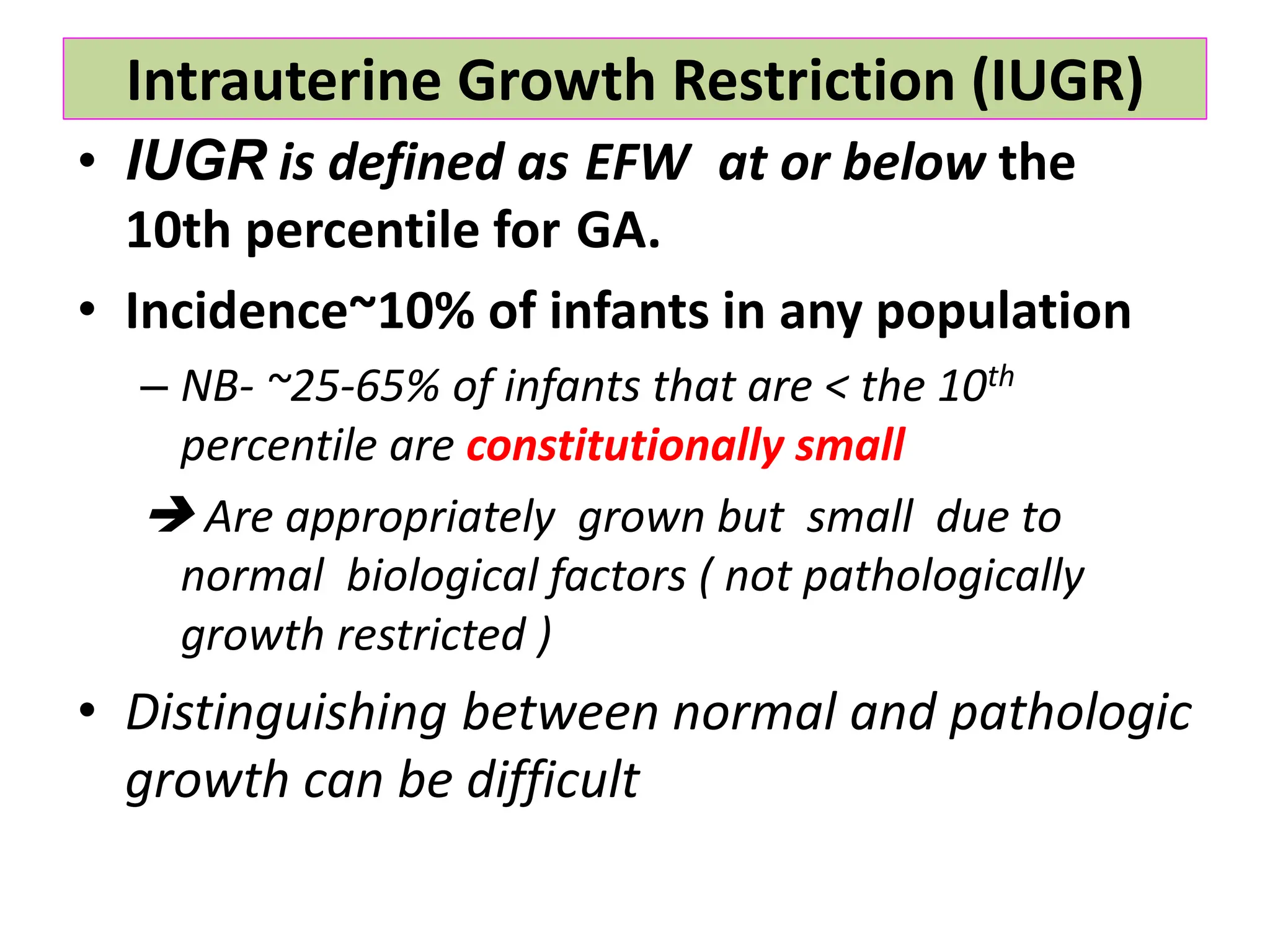 Intrauterine Growth Restriction (IUGR)
• IUGR is defined as EFW at or below the
10th percentile for GA.
• Incidence~10% of infants in any population
– NB- ~25-65% of infants that are < the 10th
percentile are constitutionally small
 Are appropriately grown but small due to
normal biological factors ( not pathologically
growth restricted )
• Distinguishing between normal and pathologic
growth can be difficult
 