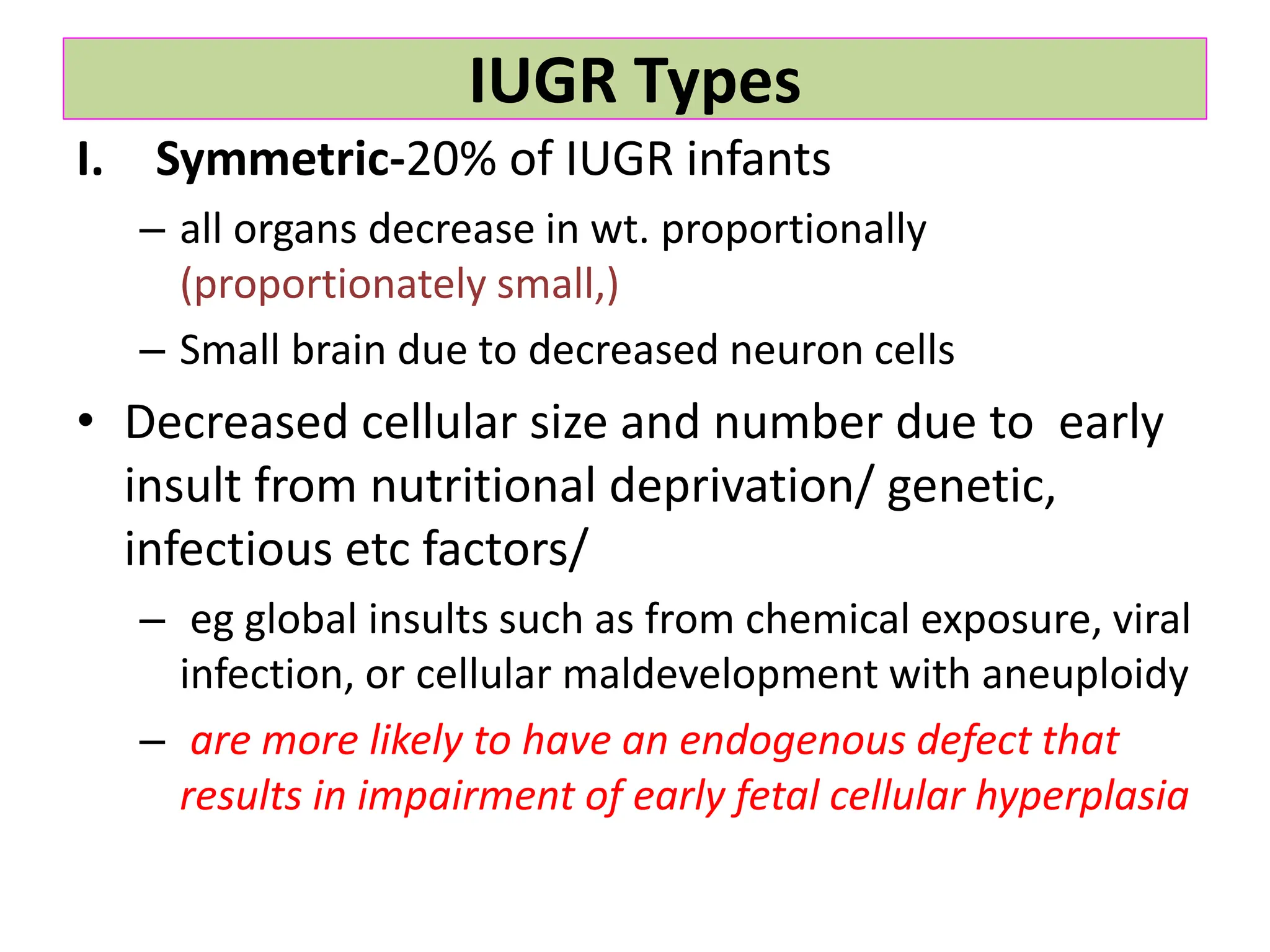 IUGR Types
I. Symmetric-20% of IUGR infants
– all organs decrease in wt. proportionally
(proportionately small,)
– Small brain due to decreased neuron cells
• Decreased cellular size and number due to early
insult from nutritional deprivation/ genetic,
infectious etc factors/
– eg global insults such as from chemical exposure, viral
infection, or cellular maldevelopment with aneuploidy
– are more likely to have an endogenous defect that
results in impairment of early fetal cellular hyperplasia
 