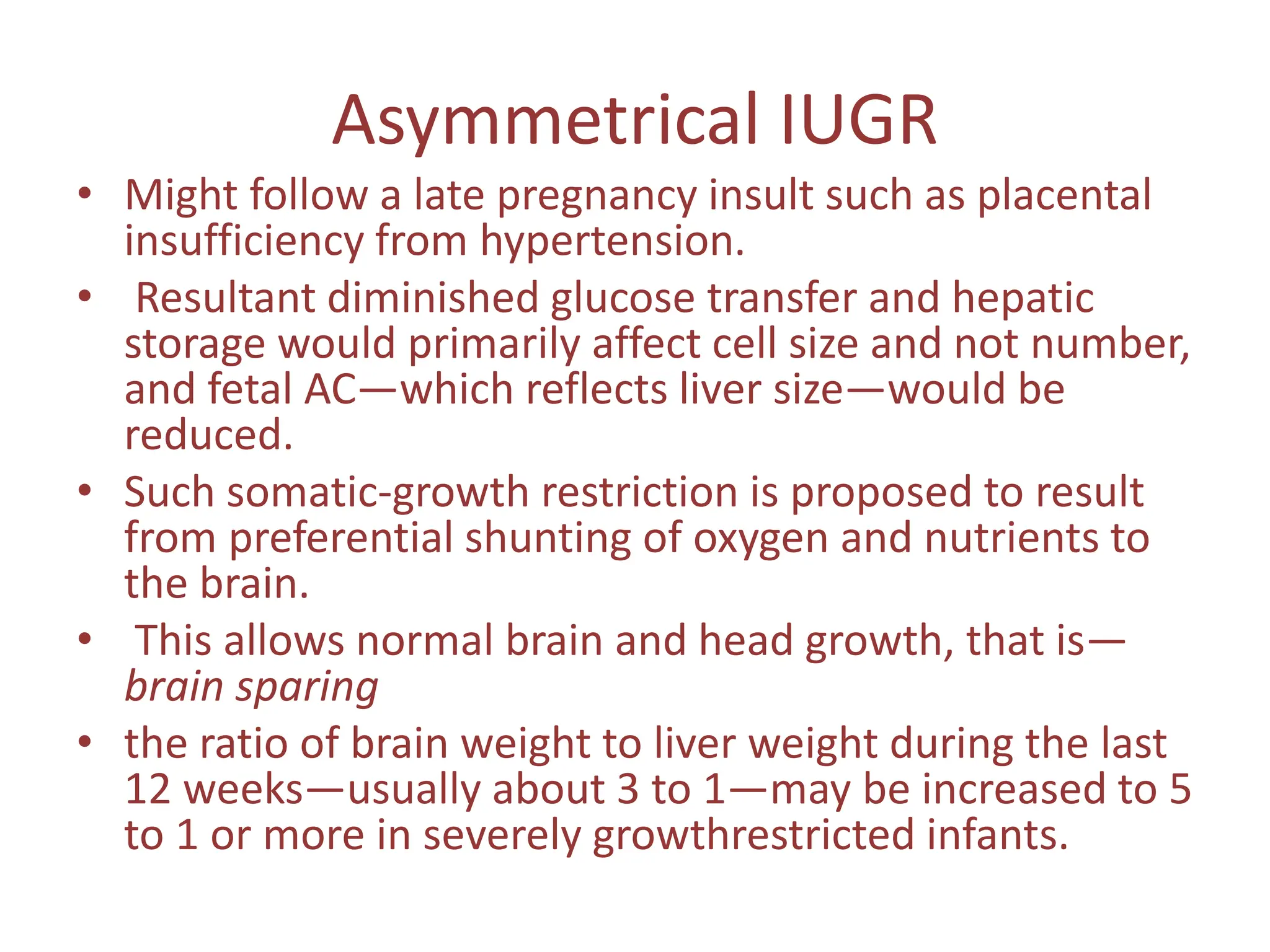 Asymmetrical IUGR
• Might follow a late pregnancy insult such as placental
insufficiency from hypertension.
• Resultant diminished glucose transfer and hepatic
storage would primarily affect cell size and not number,
and fetal AC—which reflects liver size—would be
reduced.
• Such somatic-growth restriction is proposed to result
from preferential shunting of oxygen and nutrients to
the brain.
• This allows normal brain and head growth, that is—
brain sparing
• the ratio of brain weight to liver weight during the last
12 weeks—usually about 3 to 1—may be increased to 5
to 1 or more in severely growthrestricted infants.
 