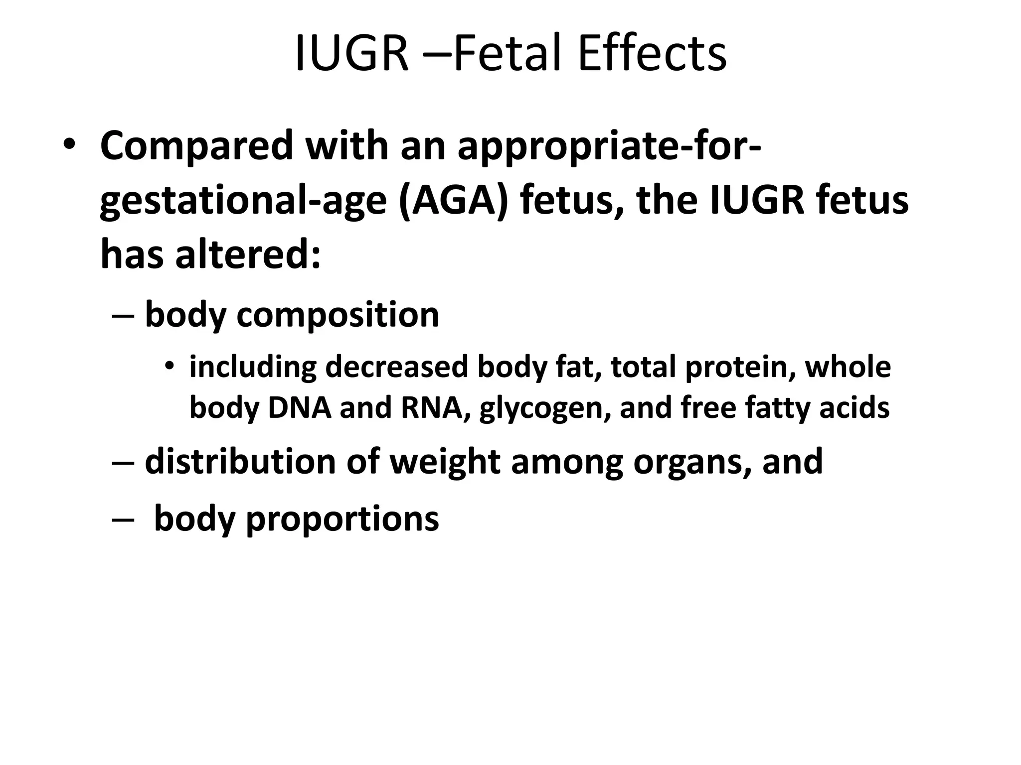 IUGR –Fetal Effects
• Compared with an appropriate-for-
gestational-age (AGA) fetus, the IUGR fetus
has altered:
– body composition
• including decreased body fat, total protein, whole
body DNA and RNA, glycogen, and free fatty acids
– distribution of weight among organs, and
– body proportions
 
