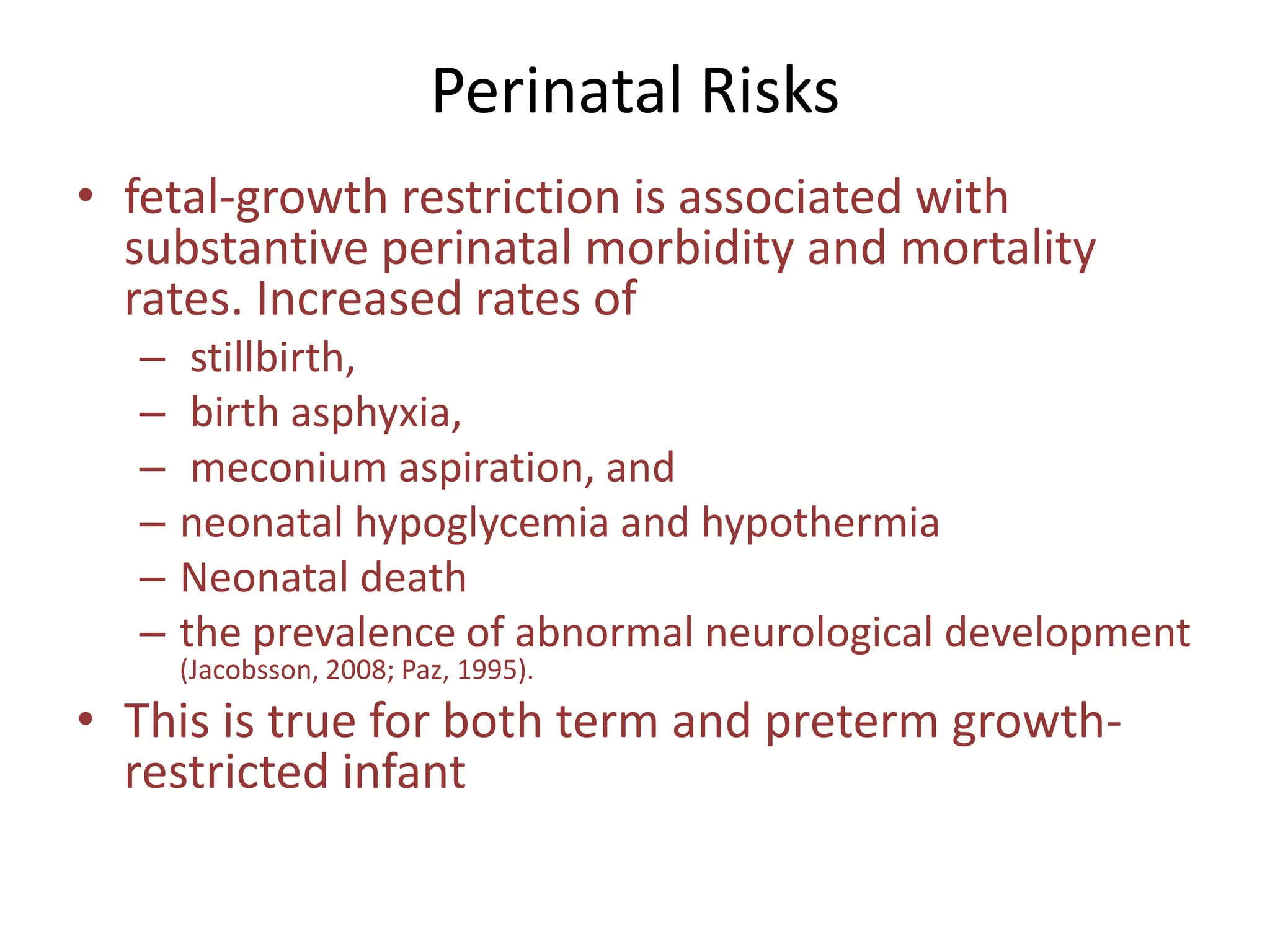 Perinatal Risks
• fetal-growth restriction is associated with
substantive perinatal morbidity and mortality
rates. Increased rates of
– stillbirth,
– birth asphyxia,
– meconium aspiration, and
– neonatal hypoglycemia and hypothermia
– Neonatal death
– the prevalence of abnormal neurological development
(Jacobsson, 2008; Paz, 1995).
• This is true for both term and preterm growth-
restricted infant
 