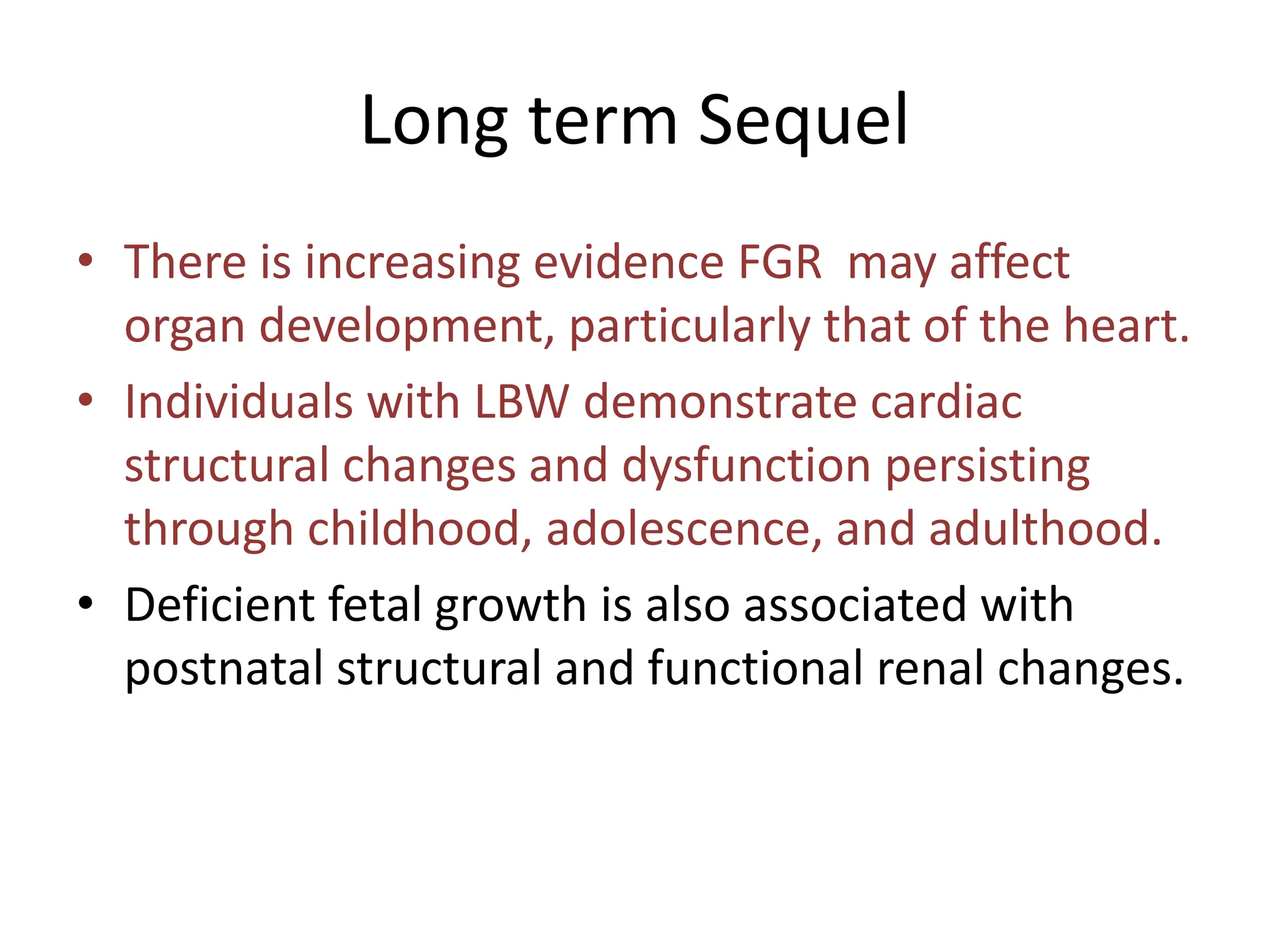 Long term Sequel
• There is increasing evidence FGR may affect
organ development, particularly that of the heart.
• Individuals with LBW demonstrate cardiac
structural changes and dysfunction persisting
through childhood, adolescence, and adulthood.
• Deficient fetal growth is also associated with
postnatal structural and functional renal changes.
 
