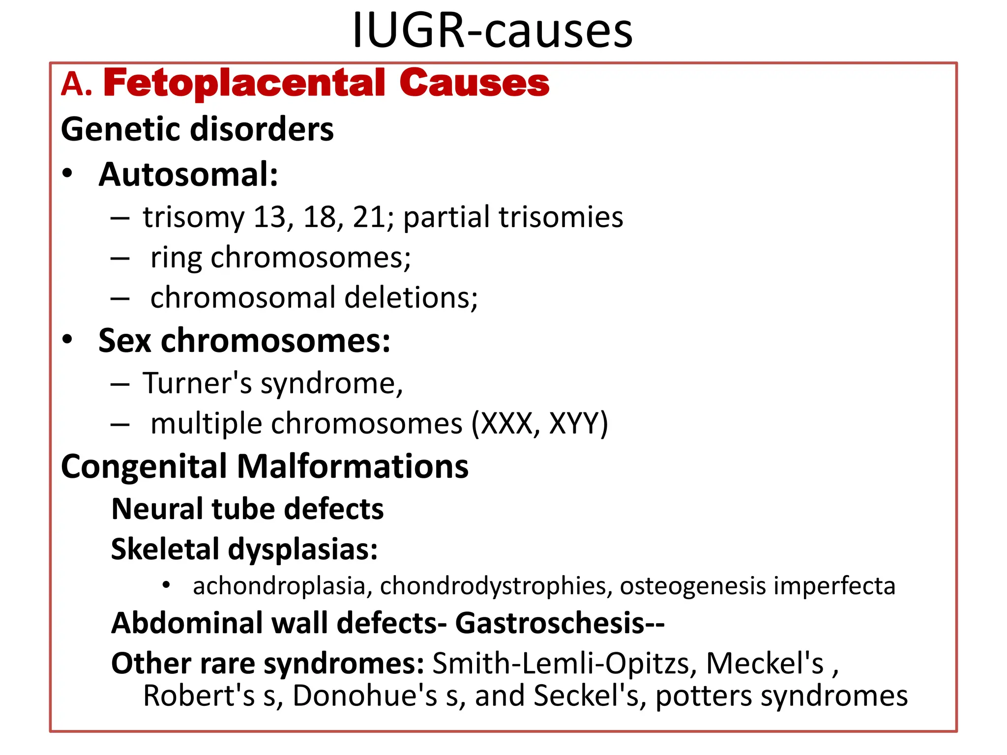 IUGR-causes
A. Fetoplacental Causes
Genetic disorders
• Autosomal:
– trisomy 13, 18, 21; partial trisomies
– ring chromosomes;
– chromosomal deletions;
• Sex chromosomes:
– Turner's syndrome,
– multiple chromosomes (XXX, XYY)
Congenital Malformations
Neural tube defects
Skeletal dysplasias:
• achondroplasia, chondrodystrophies, osteogenesis imperfecta
Abdominal wall defects- Gastroschesis--
Other rare syndromes: Smith-Lemli-Opitzs, Meckel's ,
Robert's s, Donohue's s, and Seckel's, potters syndromes
 
