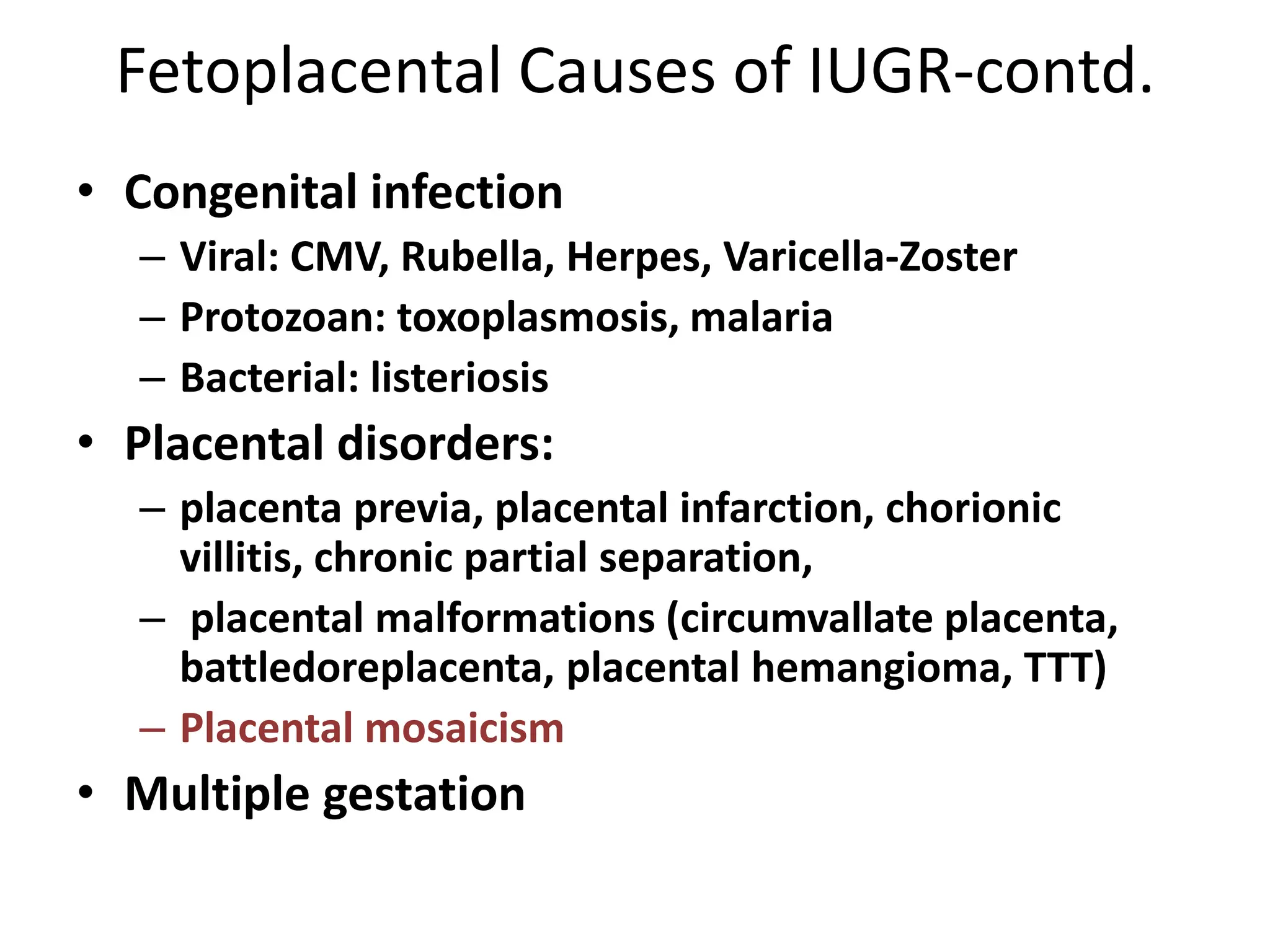 Fetoplacental Causes of IUGR-contd.
• Congenital infection
– Viral: CMV, Rubella, Herpes, Varicella-Zoster
– Protozoan: toxoplasmosis, malaria
– Bacterial: listeriosis
• Placental disorders:
– placenta previa, placental infarction, chorionic
villitis, chronic partial separation,
– placental malformations (circumvallate placenta,
battledoreplacenta, placental hemangioma, TTT)
– Placental mosaicism
• Multiple gestation
 