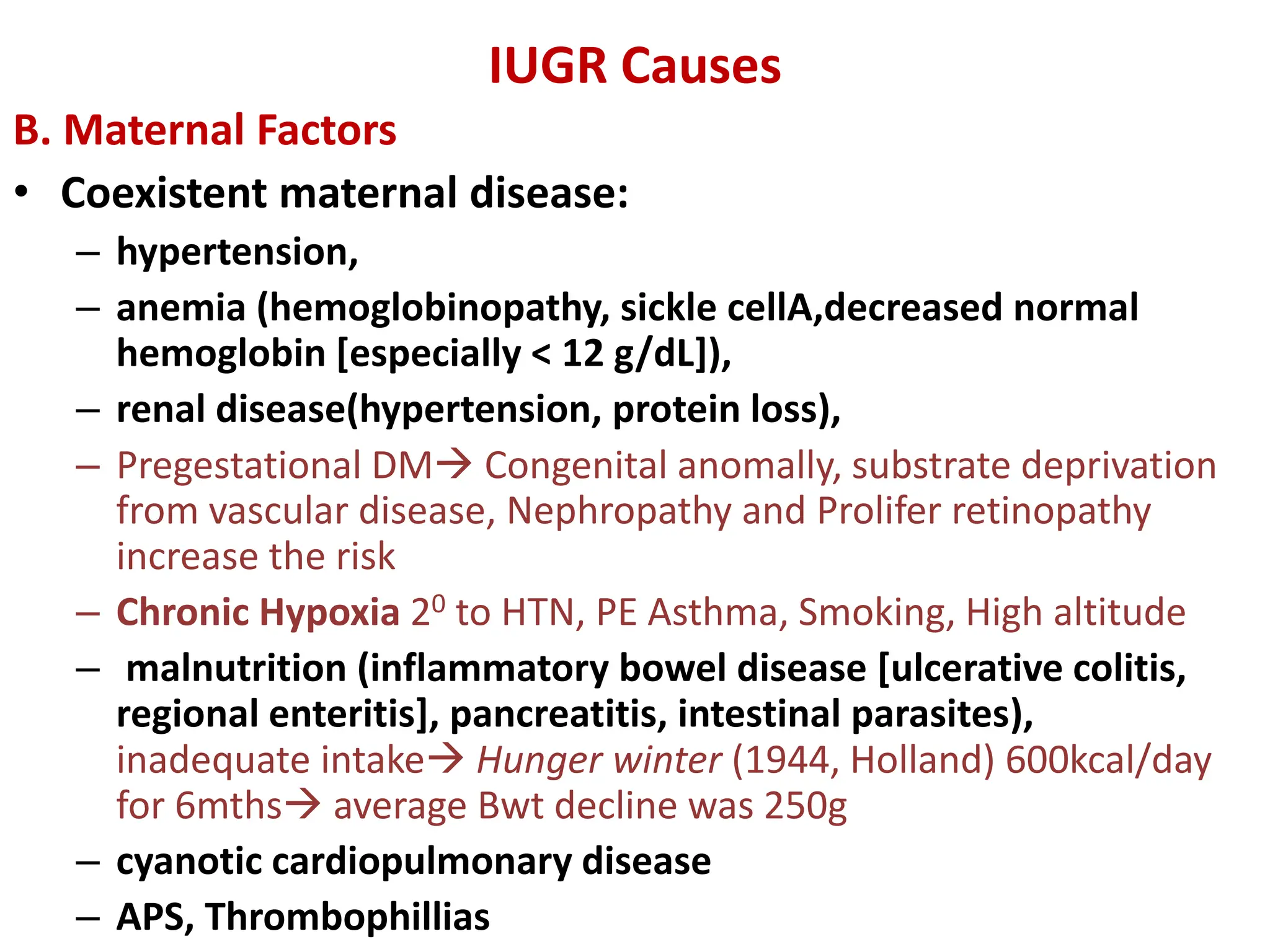 IUGR Causes
B. Maternal Factors
• Coexistent maternal disease:
– hypertension,
– anemia (hemoglobinopathy, sickle cellA,decreased normal
hemoglobin [especially < 12 g/dL]),
– renal disease(hypertension, protein loss),
– Pregestational DM Congenital anomally, substrate deprivation
from vascular disease, Nephropathy and Prolifer retinopathy
increase the risk
– Chronic Hypoxia 20 to HTN, PE Asthma, Smoking, High altitude
– malnutrition (inflammatory bowel disease [ulcerative colitis,
regional enteritis], pancreatitis, intestinal parasites),
inadequate intake Hunger winter (1944, Holland) 600kcal/day
for 6mths average Bwt decline was 250g
– cyanotic cardiopulmonary disease
– APS, Thrombophillias
 
