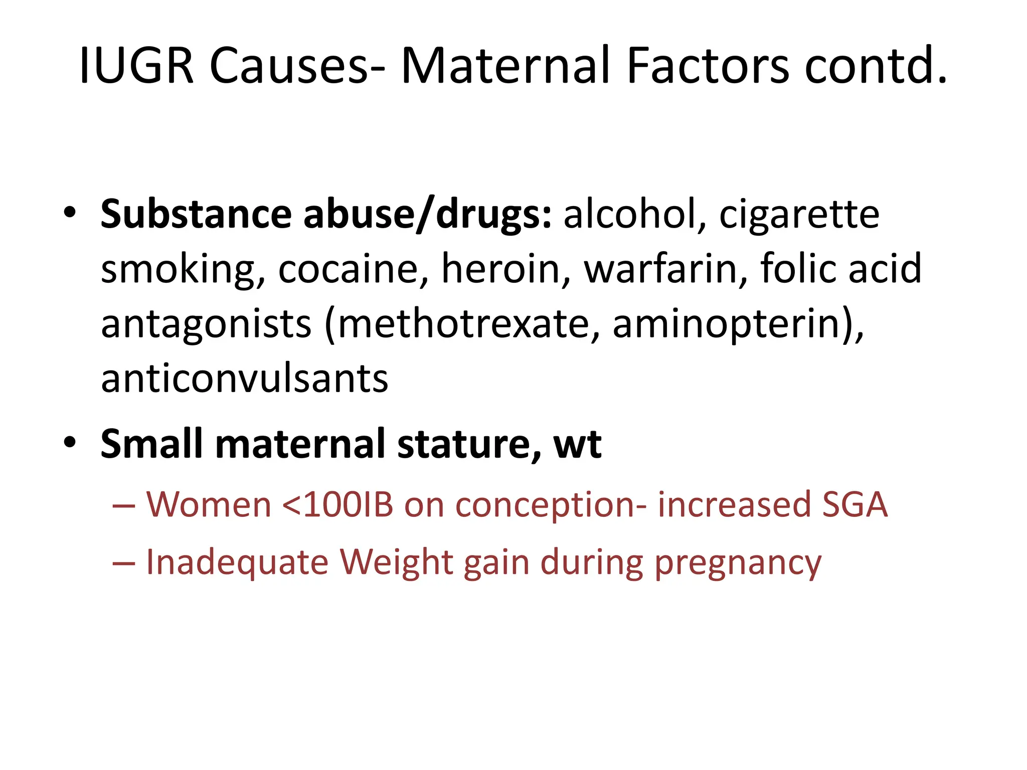 IUGR Causes- Maternal Factors contd.
• Substance abuse/drugs: alcohol, cigarette
smoking, cocaine, heroin, warfarin, folic acid
antagonists (methotrexate, aminopterin),
anticonvulsants
• Small maternal stature, wt
– Women <100IB on conception- increased SGA
– Inadequate Weight gain during pregnancy
 