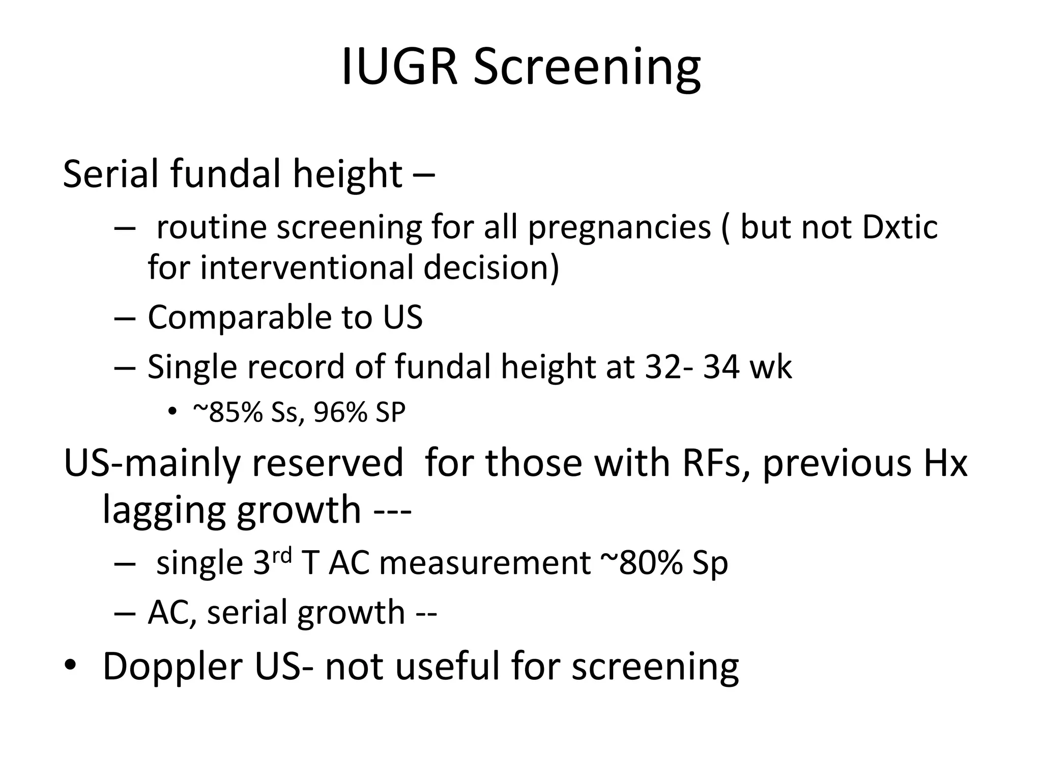 IUGR Screening
Serial fundal height –
– routine screening for all pregnancies ( but not Dxtic
for interventional decision)
– Comparable to US
– Single record of fundal height at 32- 34 wk
• ~85% Ss, 96% SP
US-mainly reserved for those with RFs, previous Hx
lagging growth ---
– single 3rd T AC measurement ~80% Sp
– AC, serial growth --
• Doppler US- not useful for screening
 