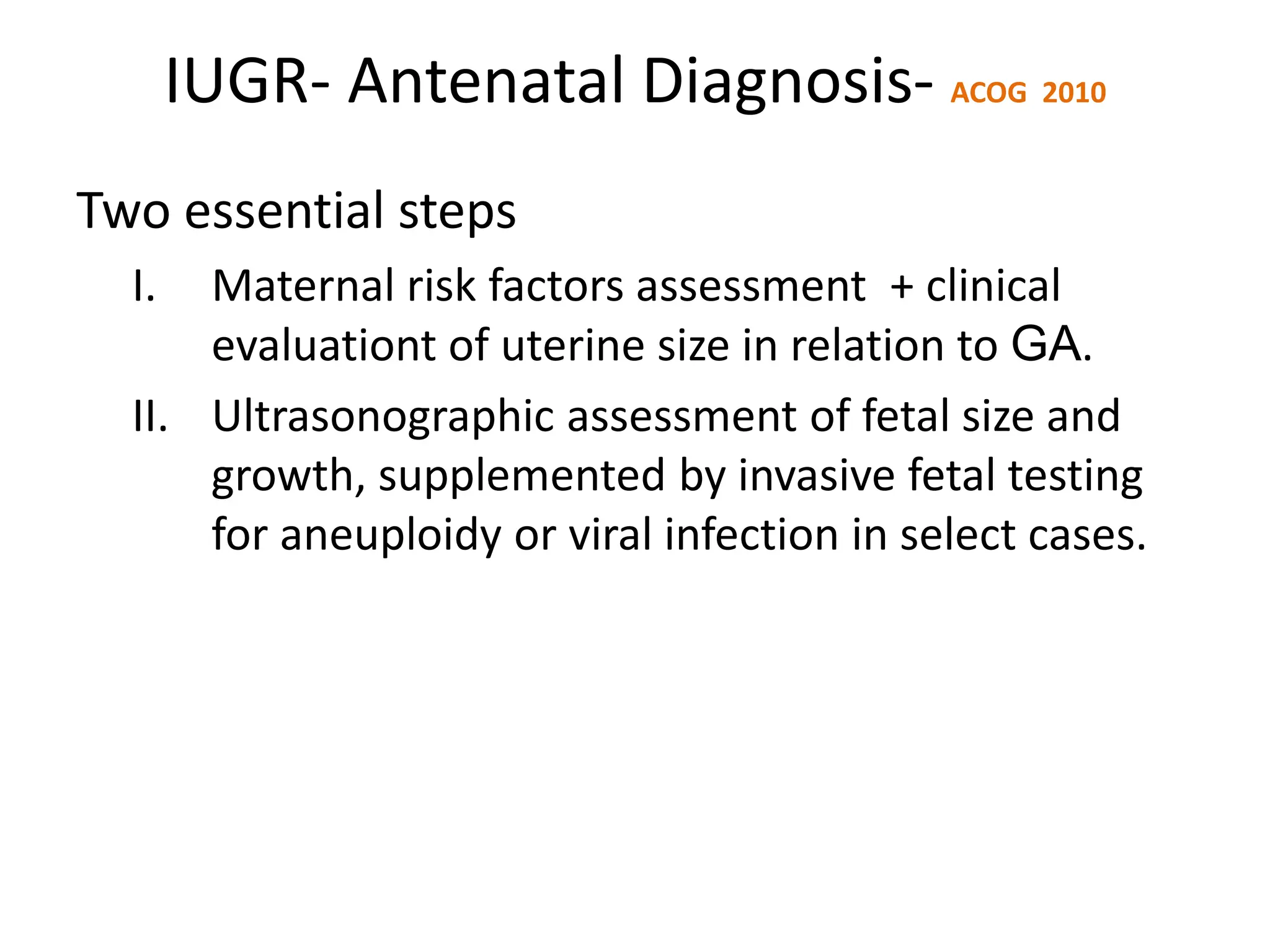 IUGR- Antenatal Diagnosis- ACOG 2010
Two essential steps
I. Maternal risk factors assessment + clinical
evaluationt of uterine size in relation to GA.
II. Ultrasonographic assessment of fetal size and
growth, supplemented by invasive fetal testing
for aneuploidy or viral infection in select cases.
 