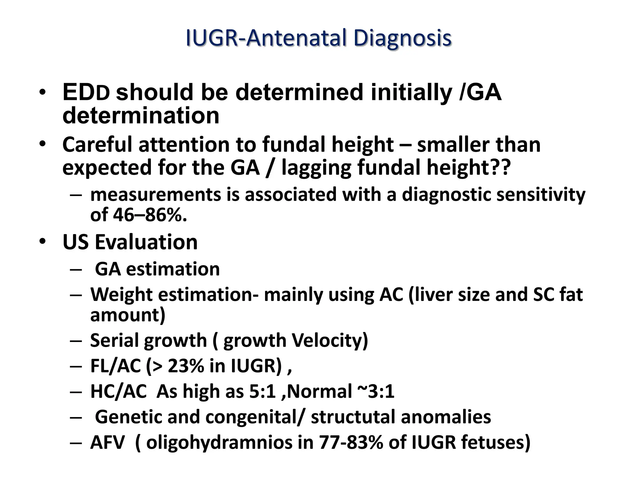 IUGR-Antenatal Diagnosis
• EDD should be determined initially /GA
determination
• Careful attention to fundal height – smaller than
expected for the GA / lagging fundal height??
– measurements is associated with a diagnostic sensitivity
of 46–86%.
• US Evaluation
– GA estimation
– Weight estimation- mainly using AC (liver size and SC fat
amount)
– Serial growth ( growth Velocity)
– FL/AC (> 23% in IUGR) ,
– HC/AC As high as 5:1 ,Normal ~3:1
– Genetic and congenital/ structutal anomalies
– AFV ( oligohydramnios in 77-83% of IUGR fetuses)
 