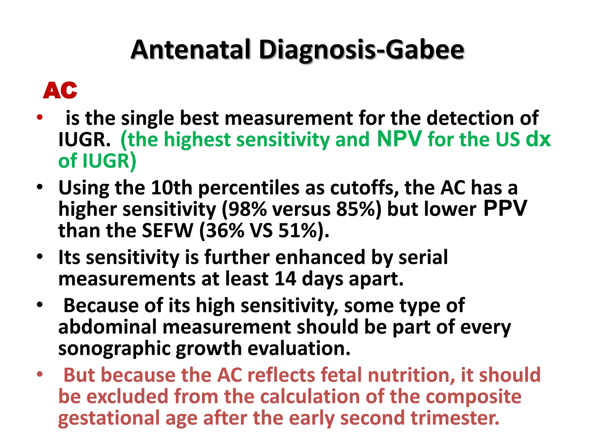 Antenatal Diagnosis-Gabee
AC
• is the single best measurement for the detection of
IUGR. (the highest sensitivity and NPV for the US dx
of IUGR)
• Using the 10th percentiles as cutoffs, the AC has a
higher sensitivity (98% versus 85%) but lower PPV
than the SEFW (36% VS 51%).
• Its sensitivity is further enhanced by serial
measurements at least 14 days apart.
• Because of its high sensitivity, some type of
abdominal measurement should be part of every
sonographic growth evaluation.
• But because the AC reflects fetal nutrition, it should
be excluded from the calculation of the composite
gestational age after the early second trimester.
 