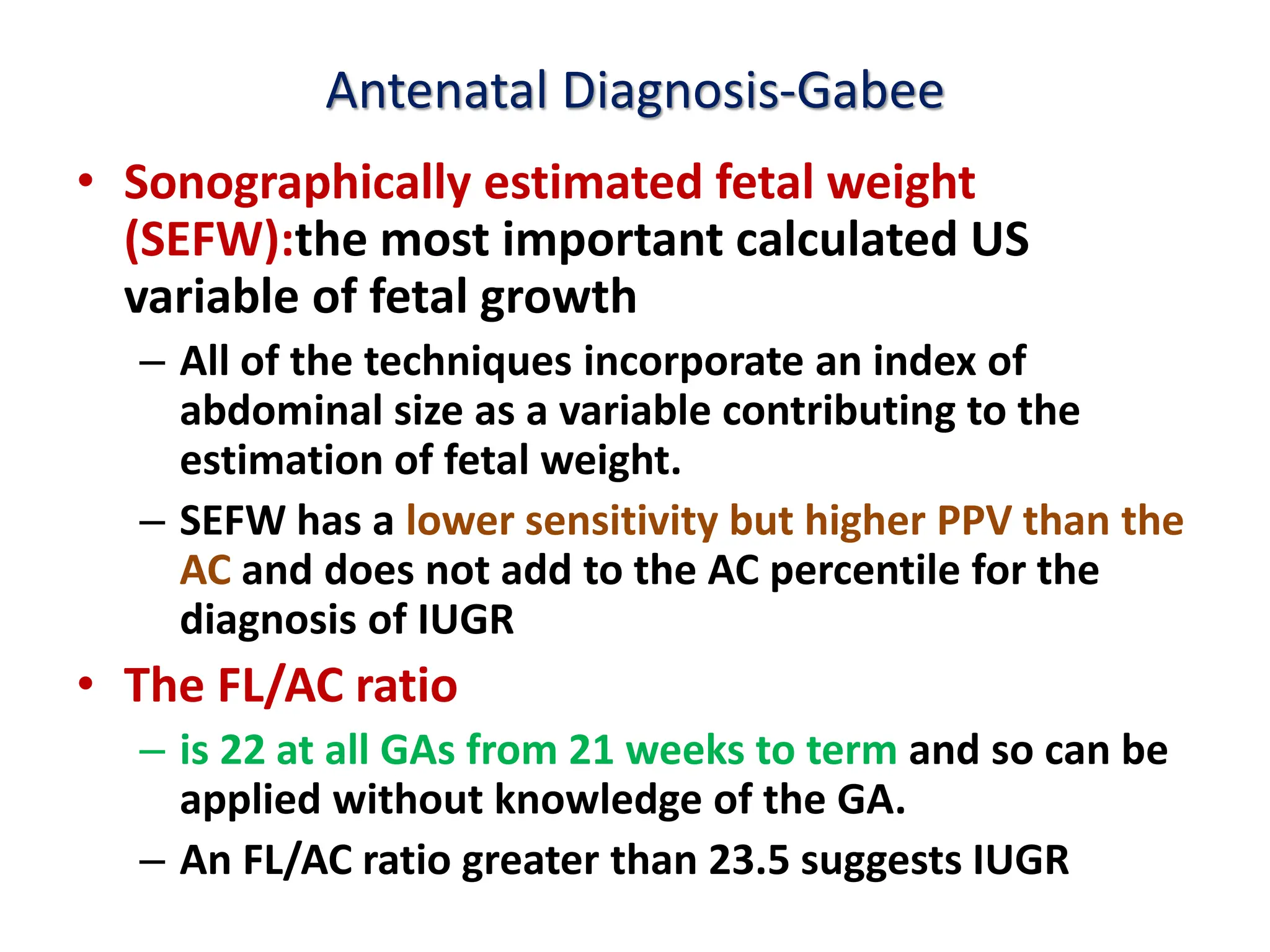 Antenatal Diagnosis-Gabee
• Sonographically estimated fetal weight
(SEFW):the most important calculated US
variable of fetal growth
– All of the techniques incorporate an index of
abdominal size as a variable contributing to the
estimation of fetal weight.
– SEFW has a lower sensitivity but higher PPV than the
AC and does not add to the AC percentile for the
diagnosis of IUGR
• The FL/AC ratio
– is 22 at all GAs from 21 weeks to term and so can be
applied without knowledge of the GA.
– An FL/AC ratio greater than 23.5 suggests IUGR
 