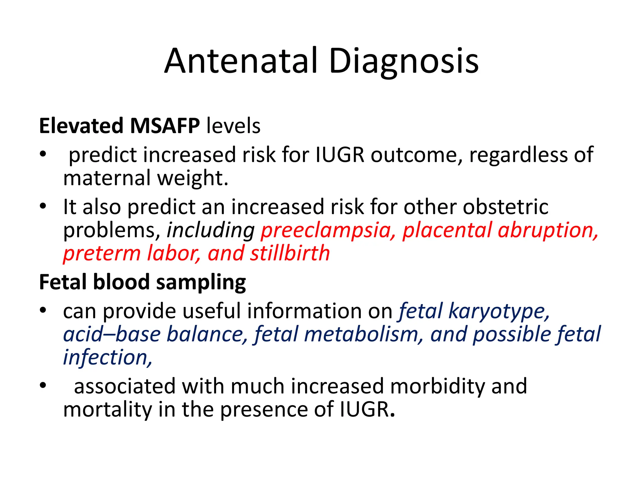 Antenatal Diagnosis
Elevated MSAFP levels
• predict increased risk for IUGR outcome, regardless of
maternal weight.
• It also predict an increased risk for other obstetric
problems, including preeclampsia, placental abruption,
preterm labor, and stillbirth
Fetal blood sampling
• can provide useful information on fetal karyotype,
acid–base balance, fetal metabolism, and possible fetal
infection,
• associated with much increased morbidity and
mortality in the presence of IUGR.
 