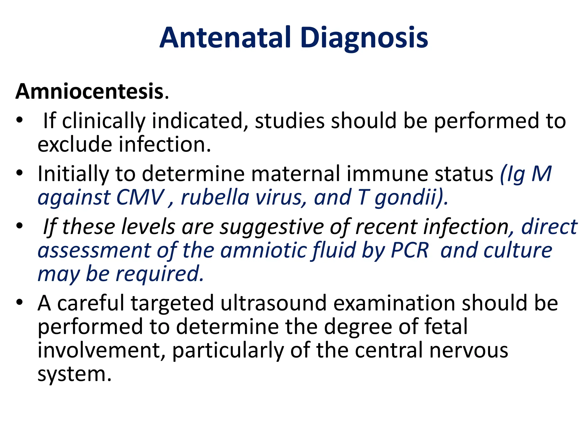 Antenatal Diagnosis
Amniocentesis.
• If clinically indicated, studies should be performed to
exclude infection.
• Initially to determine maternal immune status (Ig M
against CMV , rubella virus, and T gondii).
• If these levels are suggestive of recent infection, direct
assessment of the amniotic fluid by PCR and culture
may be required.
• A careful targeted ultrasound examination should be
performed to determine the degree of fetal
involvement, particularly of the central nervous
system.
 